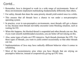 Contd…
• Remember, Java is designed to work in a wide range of environments. Some of
those environments implement multitasking fundamentally differently than others.
• For safety, threads that share the same priority should yield control once in a while.
• This ensures that all threads have a chance to run under a non-preemptive
operating system.
• In practice, even in non-preemptive environments, most threads still get a chance
to run, because most threads inevitably encounter some blocking situation, such as
waiting for I/O.
• When this happens, the blocked thread is suspended and other threads can run. But,
if you want smooth multithreaded execution, you are better off not relying on this.
• Also, some types of tasks are CPU-intensive. Such threads dominate the CPU. For
these types of threads, you want to yield control occasionally so that other threads
can run.
• Implementations of Java may have radically different behavior when it comes to
scheduling.
• Most of the inconsistencies arise when you have threads that are relying on
preemptive behavior, instead of cooperatively giving up CPU time.
 