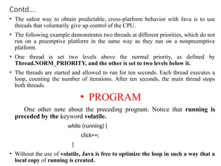 Contd….
• The safest way to obtain predictable, cross-platform behavior with Java is to use
threads that voluntarily give up control of the CPU.
• The following example demonstrates two threads at different priorities, which do not
run on a preemptive platform in the same way as they run on a nonpreemptive
platform.
• One thread is set two levels above the normal priority, as defined by
Thread.NORM_PRIORITY, and the other is set to two levels below it.
• The threads are started and allowed to run for ten seconds. Each thread executes a
loop, counting the number of iterations. After ten seconds, the main thread stops
both threads.
• PROGRAM
One other note about the preceding program. Notice that running is
preceded by the keyword volatile.
while (running) {
click++;
}
• Without the use of volatile, Java is free to optimize the loop in such a way that a
local copy of running is created.
 