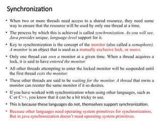 Synchronization
• When two or more threads need access to a shared resource, they need some
way to ensure that the resource will be used by only one thread at a time.
• The process by which this is achieved is called synchronization. As you will see,
Java provides unique, language-level support for it.
• Key to synchronization is the concept of the monitor (also called a semaphore).
A monitor is an object that is used as a mutually exclusive lock, or mutex.
• Only one thread can own a monitor at a given time. When a thread acquires a
lock, it is said to have entered the monitor.
• All other threads attempting to enter the locked monitor will be suspended until
the first thread exits the monitor.
• These other threads are said to be waiting for the monitor. A thread that owns a
monitor can reenter the same monitor if it so desires.
• If you have worked with synchronization when using other languages, such as
C or C++, you know that it can be a bit tricky to use.
• This is because these languages do not, themselves support synchronization.
• Because other languages need operating system primitives for synchronization,
But in java synchronization doesn’t need operating system primitives.
 