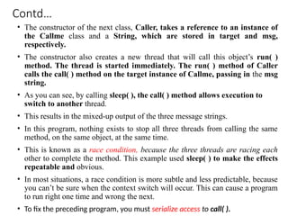 Contd…
• The constructor of the next class, Caller, takes a reference to an instance of
the Callme class and a String, which are stored in target and msg,
respectively.
• The constructor also creates a new thread that will call this object’s run( )
method. The thread is started immediately. The run( ) method of Caller
calls the call( ) method on the target instance of Callme, passing in the msg
string.
• As you can see, by calling sleep( ), the call( ) method allows execution to
switch to another thread.
• This results in the mixed-up output of the three message strings.
• In this program, nothing exists to stop all three threads from calling the same
method, on the same object, at the same time.
• This is known as a race condition, because the three threads are racing each
other to complete the method. This example used sleep( ) to make the effects
repeatable and obvious.
• In most situations, a race condition is more subtle and less predictable, because
you can’t be sure when the context switch will occur. This can cause a program
to run right one time and wrong the next.
• To fix the preceding program, you must serialize access to call( ).
 
