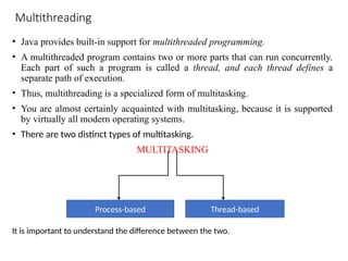 Multithreading
• Java provides built-in support for multithreaded programming.
• A multithreaded program contains two or more parts that can run concurrently.
Each part of such a program is called a thread, and each thread defines a
separate path of execution.
• Thus, multithreading is a specialized form of multitasking.
• You are almost certainly acquainted with multitasking, because it is supported
by virtually all modern operating systems.
• There are two distinct types of multitasking.
MULTITASKING
Process-based Thread-based
It is important to understand the difference between the two.
 