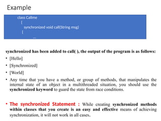 Example
synchronized has been added to call( ), the output of the program is as follows:
• [Hello]
• [Synchronized]
• [World]
• Any time that you have a method, or group of methods, that manipulates the
internal state of an object in a multithreaded situation, you should use the
synchronized keyword to guard the state from race conditions.
• The synchronized Statement : While creating synchronized methods
within classes that you create is an easy and effective means of achieving
synchronization, it will not work in all cases.
class Callme
{
synchronized void call(String msg)
{
...
 
