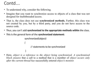 Contd….
• To understand why, consider the following.
• Imagine that you want to synchronize access to objects of a class that was not
designed for multithreaded access.
• That is, the class does not use synchronized methods. Further, this class was
not created by you, but by a third party, and you do not have access to the
source code.
• Thus, you can’t add synchronized to the appropriate methods within the class.
• This is the general form of the synchronized statement:
synchronized(object)
{
// statements to be synchronized
}
• Here, object is a reference to the object being synchronized. A synchronized
block ensures that a call to a method that is a member of object occurs only
after the current thread has successfully entered object’s monitor.
 