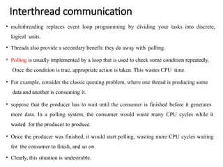 Interthread communication
• multithreading replaces event loop programming by dividing your tasks into discrete,
logical units.
• Threads also provide a secondary benefit: they do away with polling.
• Polling is usually implemented by a loop that is used to check some condition repeatedly.
Once the condition is true, appropriate action is taken. This wastes CPU time.
• For example, consider the classic queuing problem, where one thread is producing some
data and another is consuming it.
• suppose that the producer has to wait until the consumer is finished before it generates
more data. In a polling system, the consumer would waste many CPU cycles while it
waited for the producer to produce.
• Once the producer was finished, it would start polling, wasting more CPU cycles waiting
for the consumer to finish, and so on.
• Clearly, this situation is undesirable.
 