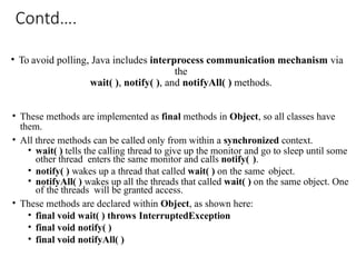 Contd….
• To avoid polling, Java includes interprocess communication mechanism via
the
wait( ), notify( ), and notifyAll( ) methods.
• These methods are implemented as final methods in Object, so all classes have
them.
• All three methods can be called only from within a synchronized context.
• wait( ) tells the calling thread to give up the monitor and go to sleep until some
other thread enters the same monitor and calls notify( ).
• notify( ) wakes up a thread that called wait( ) on the same object.
• notifyAll( ) wakes up all the threads that called wait( ) on the same object. One
of the threads will be granted access.
• These methods are declared within Object, as shown here:
• final void wait( ) throws InterruptedException
• final void notify( )
• final void notifyAll( )
 