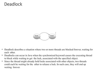 Deadlock
• Deadlock describes a situation where two or more threads are blocked forever, waiting for
each other.
• Deadlocks can occur in Java when the synchronized keyword causes the executing thread
to block while waiting to get the lock, associated with the specified object.
• Since the thread might already hold locks associated with other objects, two threads
could each be waiting for the other to release a lock. In such case, they will end up
waiting forever.
 