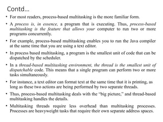Contd…
• For most readers, process-based multitasking is the more familiar form.
• A process is, in essence, a program that is executing. Thus, process-based
multitasking is the feature that allows your computer to run two or more
programs concurrently.
• For example, process-based multitasking enables you to run the Java compiler
at the same time that you are using a text editor.
• In process based multitasking, a program is the smallest unit of code that can be
dispatched by the scheduler.
• In a thread-based multitasking environment, the thread is the smallest unit of
dispatchable code. This means that a single program can perform two or more
tasks simultaneously.
• For instance, a text editor can format text at the same time that it is printing, as
long as these two actions are being performed by two separate threads.
• Thus, process-based multitasking deals with the “big picture,” and thread-based
multitasking handles the details.
• Multitasking threads require less overhead than multitasking processes.
Processes are heavyweight tasks that require their own separate address spaces.
 