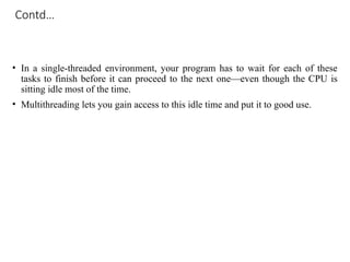 Contd…
• In a single-threaded environment, your program has to wait for each of these
tasks to finish before it can proceed to the next one—even though the CPU is
sitting idle most of the time.
• Multithreading lets you gain access to this idle time and put it to good use.
 