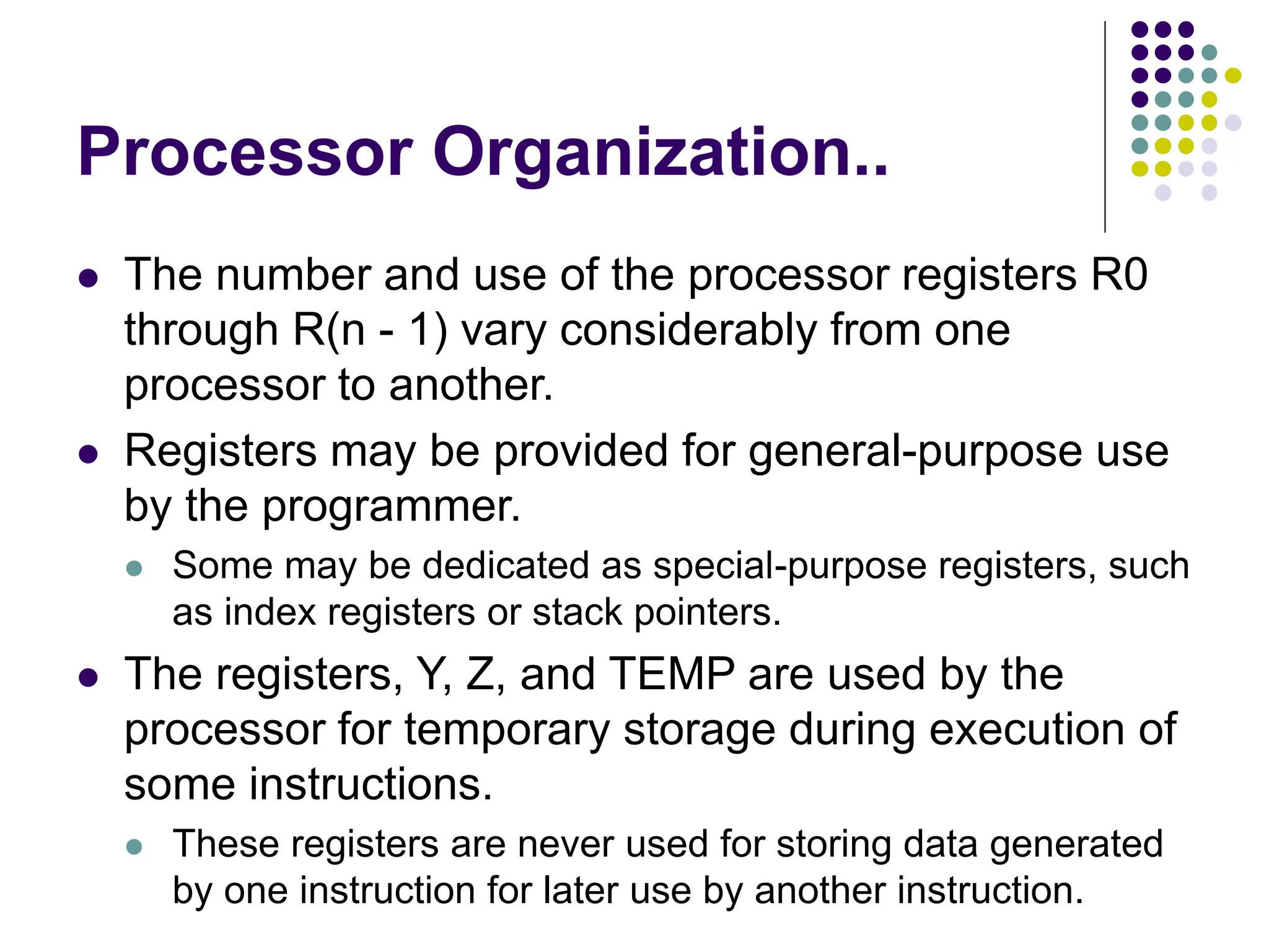 Processor Organization..
⚫ The number and use of the processor registers R0
through R(n - 1) vary considerably from one
processor to another.
⚫ Registers may be provided for general-purpose use
by the programmer.
⚫ Some may be dedicated as special-purpose registers, such
as index registers or stack pointers.
⚫ The registers, Y, Z, and TEMP are used by the
processor for temporary storage during execution of
some instructions.
⚫ These registers are never used for storing data generated
by one instruction for later use by another instruction.
 