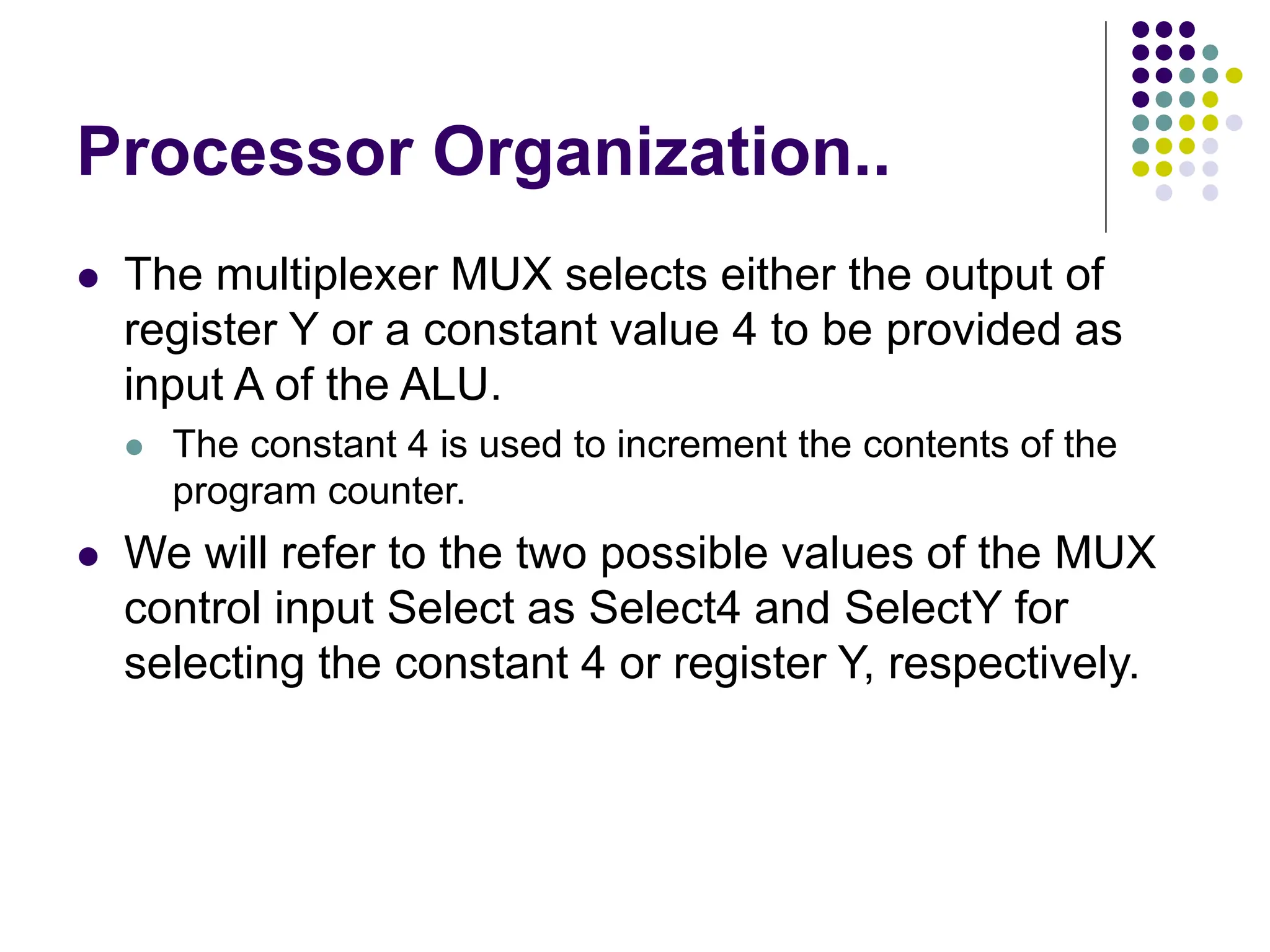 Processor Organization..
⚫ The multiplexer MUX selects either the output of
register Y or a constant value 4 to be provided as
input A of the ALU.
⚫ The constant 4 is used to increment the contents of the
program counter.
⚫ We will refer to the two possible values of the MUX
control input Select as Select4 and SelectY for
selecting the constant 4 or register Y, respectively.
 
