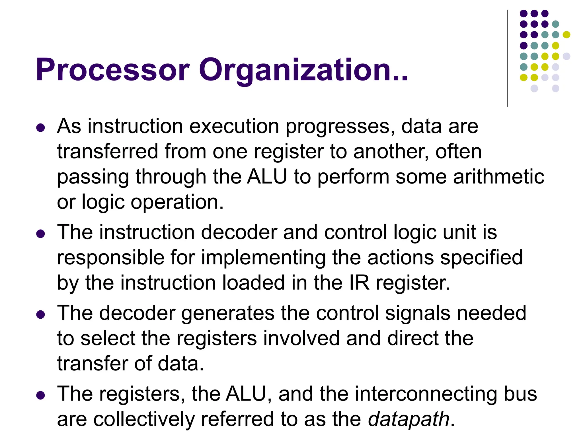 Processor Organization..
⚫ As instruction execution progresses, data are
transferred from one register to another, often
passing through the ALU to perform some arithmetic
or logic operation.
⚫ The instruction decoder and control logic unit is
responsible for implementing the actions specified
by the instruction loaded in the IR register.
⚫ The decoder generates the control signals needed
to select the registers involved and direct the
transfer of data.
⚫ The registers, the ALU, and the interconnecting bus
are collectively referred to as the datapath.
 