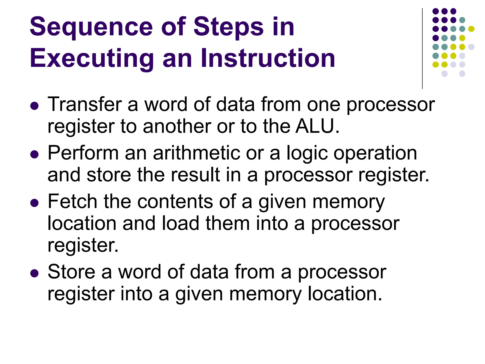 Sequence of Steps in
Executing an Instruction
⚫ Transfer a word of data from one processor
register to another or to the ALU.
⚫ Perform an arithmetic or a logic operation
and store the result in a processor register.
⚫ Fetch the contents of a given memory
location and load them into a processor
register.
⚫ Store a word of data from a processor
register into a given memory location.
 