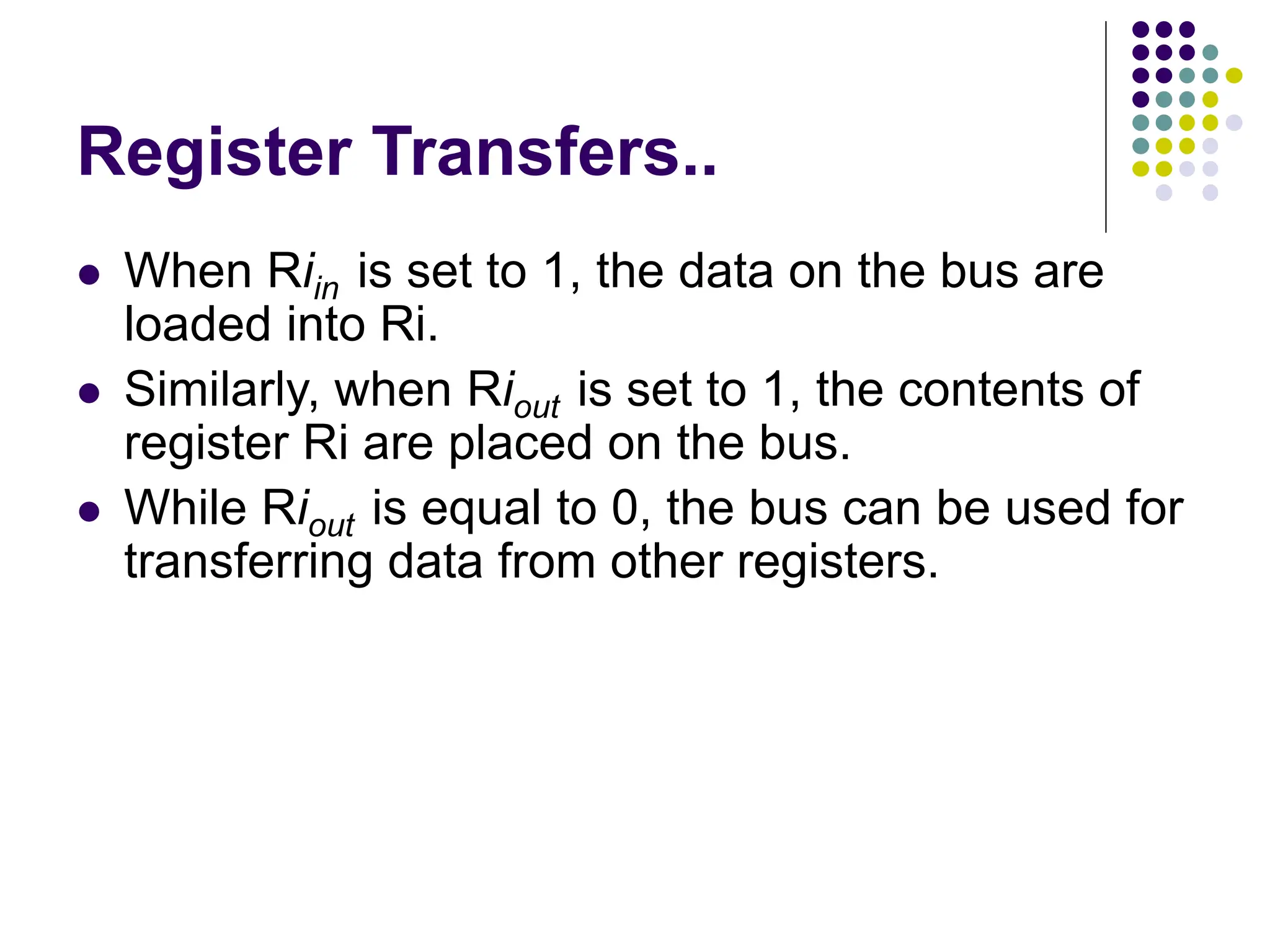 Register Transfers..
⚫ When Riin is set to 1, the data on the bus are
loaded into Ri.
⚫ Similarly, when Riout is set to 1, the contents of
register Ri are placed on the bus.
⚫ While Riout is equal to 0, the bus can be used for
transferring data from other registers.
 