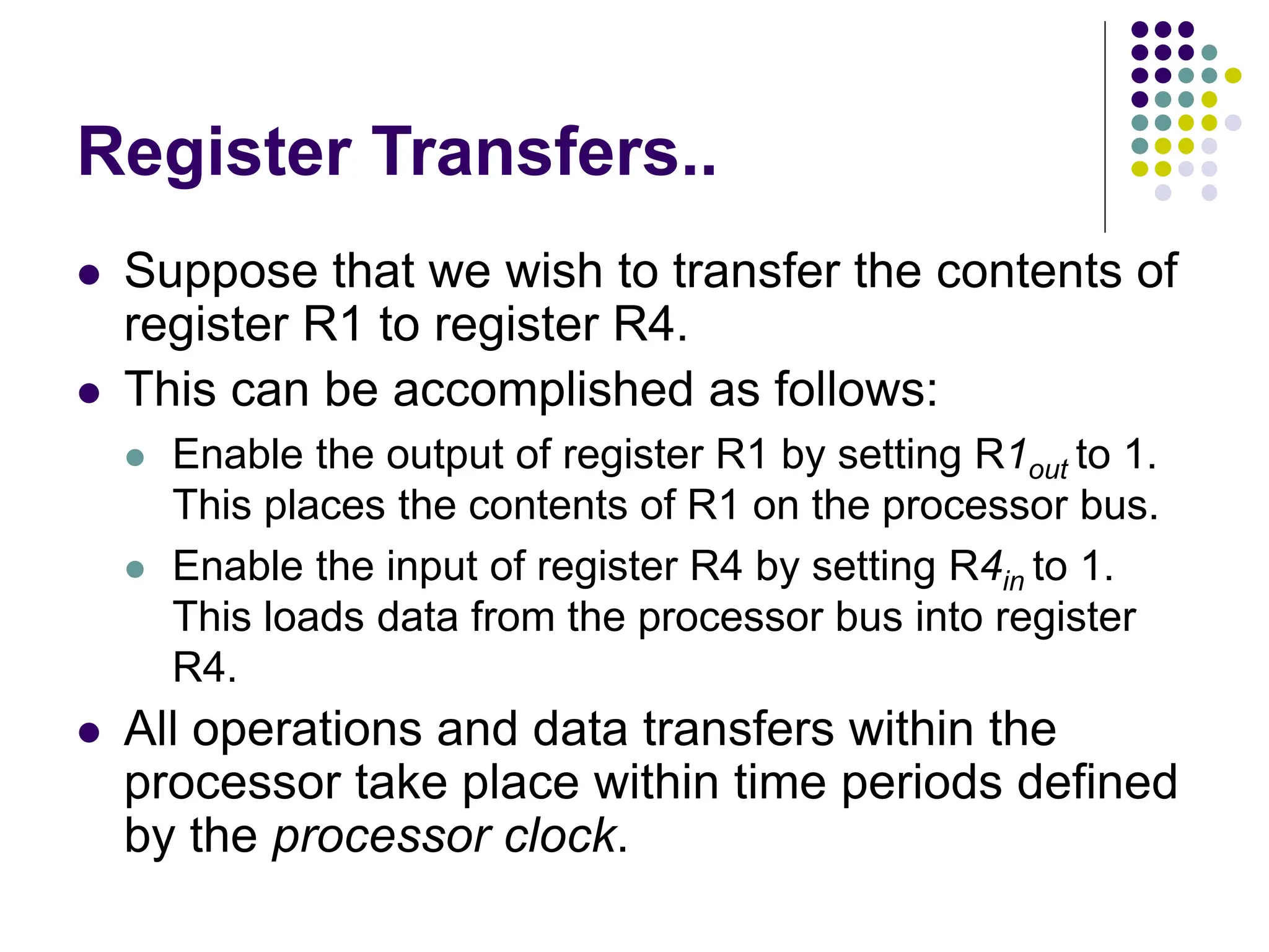 Register Transfers..
⚫ Suppose that we wish to transfer the contents of
register R1 to register R4.
⚫ This can be accomplished as follows:
⚫ Enable the output of register R1 by setting R1out to 1.
This places the contents of R1 on the processor bus.
⚫ Enable the input of register R4 by setting R4in to 1.
This loads data from the processor bus into register
R4.
⚫ All operations and data transfers within the
processor take place within time periods defined
by the processor clock.
 