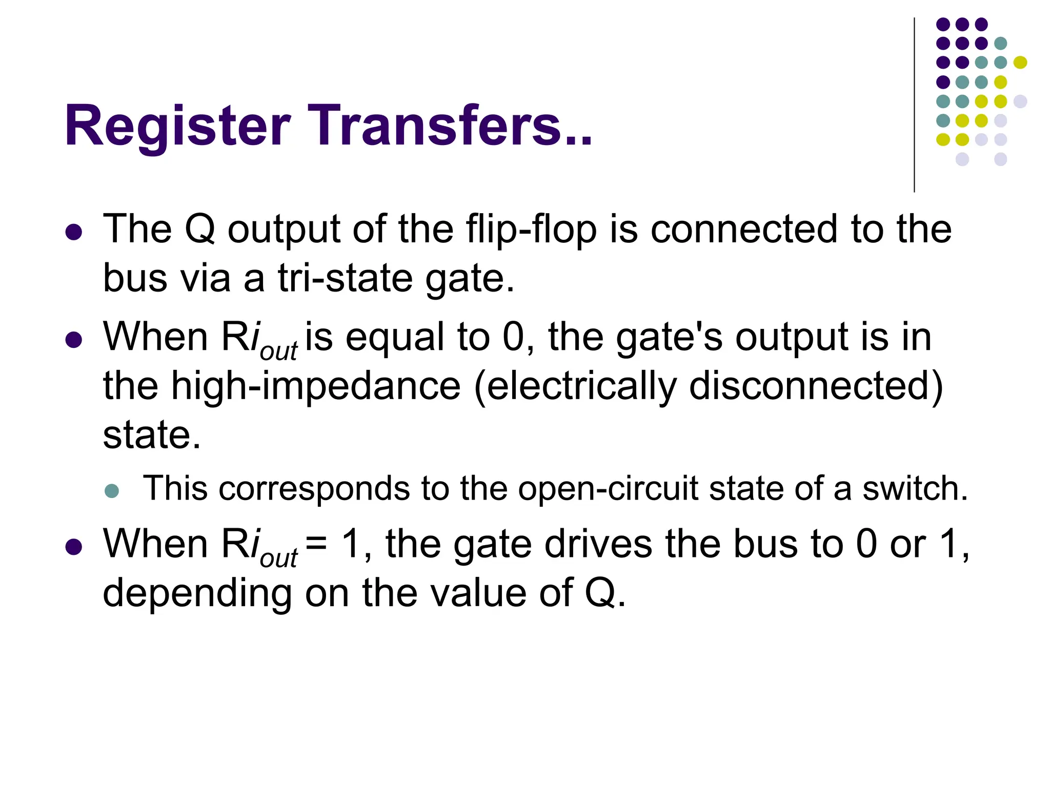 Register Transfers..
⚫ The Q output of the flip-flop is connected to the
bus via a tri-state gate.
⚫ When Riout is equal to 0, the gate's output is in
the high-impedance (electrically disconnected)
state.
⚫ This corresponds to the open-circuit state of a switch.
⚫ When Riout = 1, the gate drives the bus to 0 or 1,
depending on the value of Q.
 