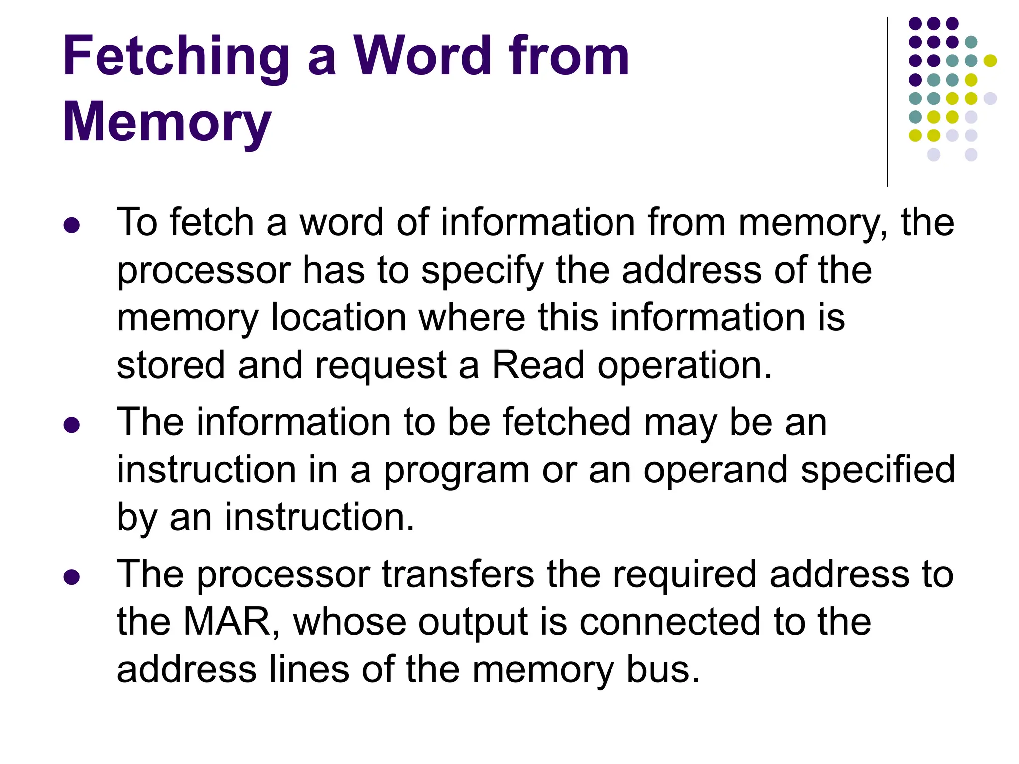 Fetching a Word from
Memory
⚫ To fetch a word of information from memory, the
processor has to specify the address of the
memory location where this information is
stored and request a Read operation.
⚫ The information to be fetched may be an
instruction in a program or an operand specified
by an instruction.
⚫ The processor transfers the required address to
the MAR, whose output is connected to the
address lines of the memory bus.
 