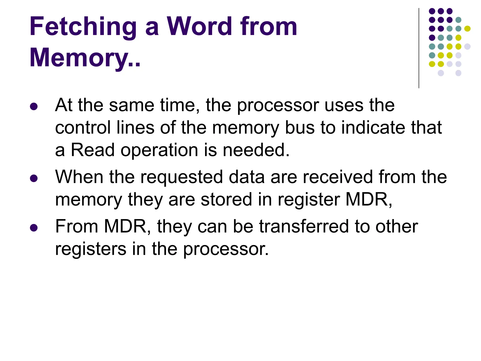 Fetching a Word from
Memory..
⚫ At the same time, the processor uses the
control lines of the memory bus to indicate that
a Read operation is needed.
⚫ When the requested data are received from the
memory they are stored in register MDR,
⚫ From MDR, they can be transferred to other
registers in the processor.
 