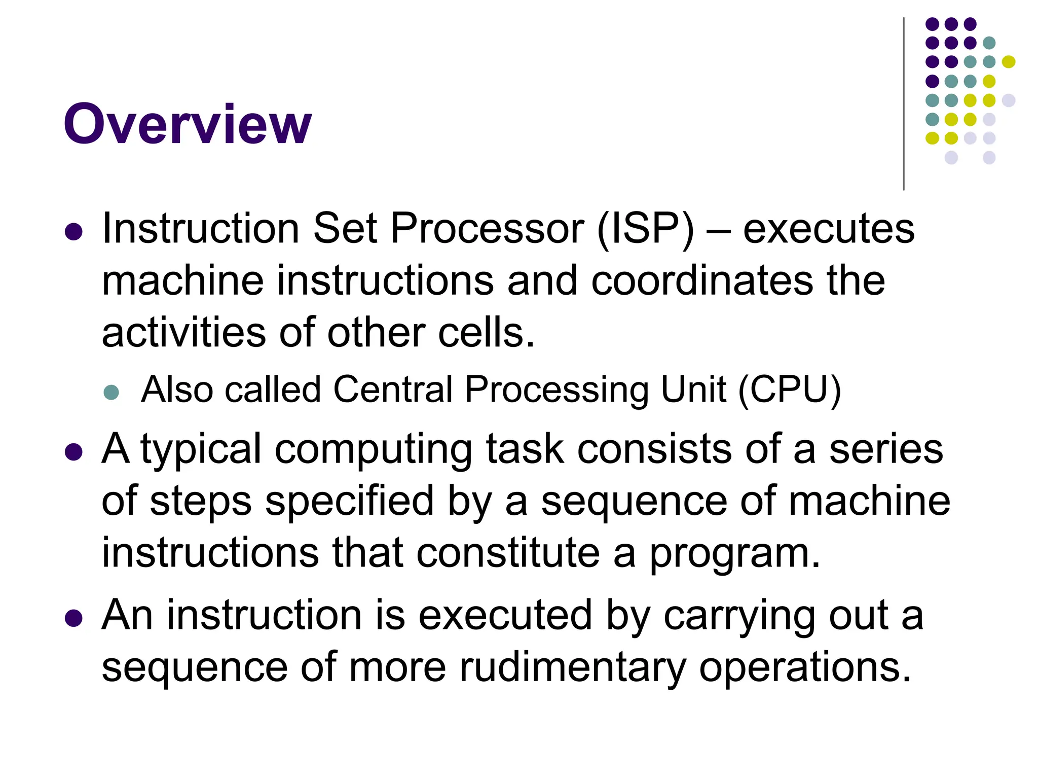 Overview
⚫ Instruction Set Processor (ISP) – executes
machine instructions and coordinates the
activities of other cells.
⚫ Also called Central Processing Unit (CPU)
⚫ A typical computing task consists of a series
of steps specified by a sequence of machine
instructions that constitute a program.
⚫ An instruction is executed by carrying out a
sequence of more rudimentary operations.
 