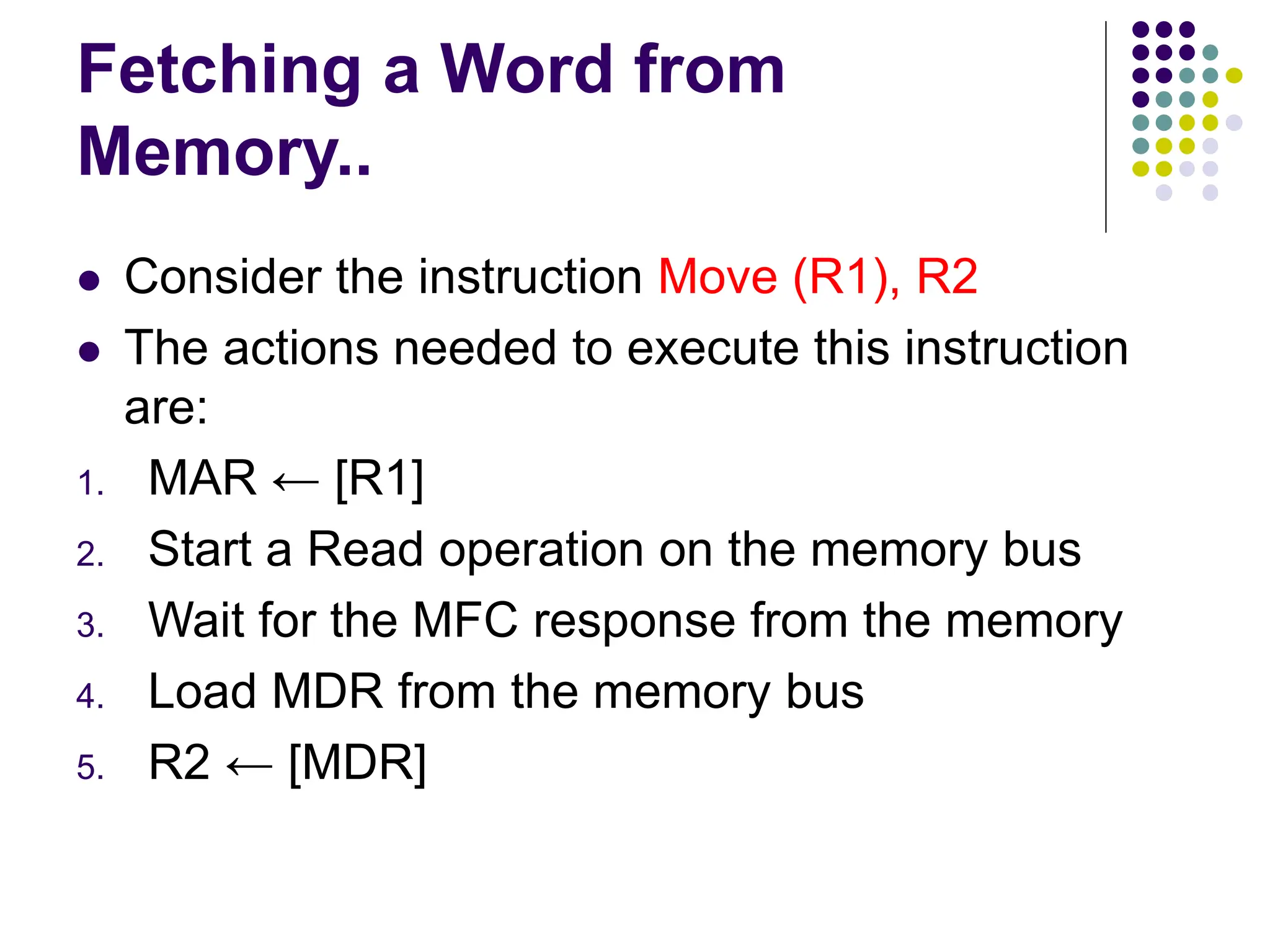 Fetching a Word from
Memory..
⚫ Consider the instruction Move (R1), R2
⚫ The actions needed to execute this instruction
are:
1. MAR ← [R1]
2. Start a Read operation on the memory bus
3. Wait for the MFC response from the memory
4. Load MDR from the memory bus
5. R2 ← [MDR]
 