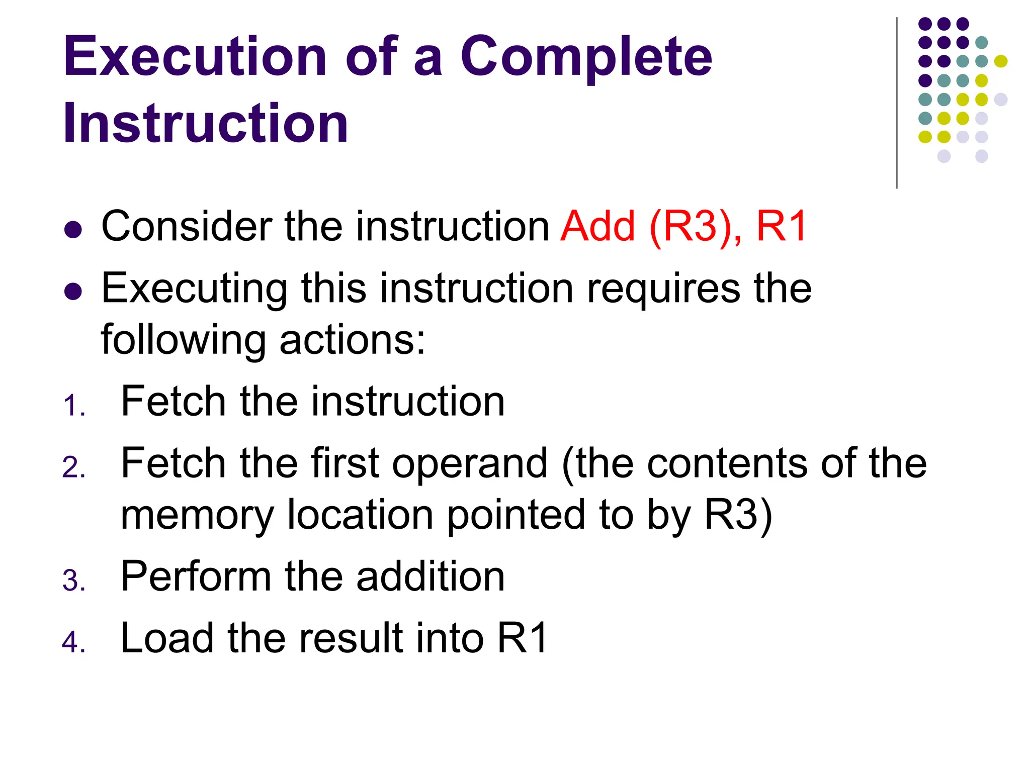 Execution of a Complete
Instruction
⚫ Consider the instruction Add (R3), R1
⚫ Executing this instruction requires the
following actions:
1. Fetch the instruction
2. Fetch the first operand (the contents of the
memory location pointed to by R3)
3. Perform the addition
4. Load the result into R1
 