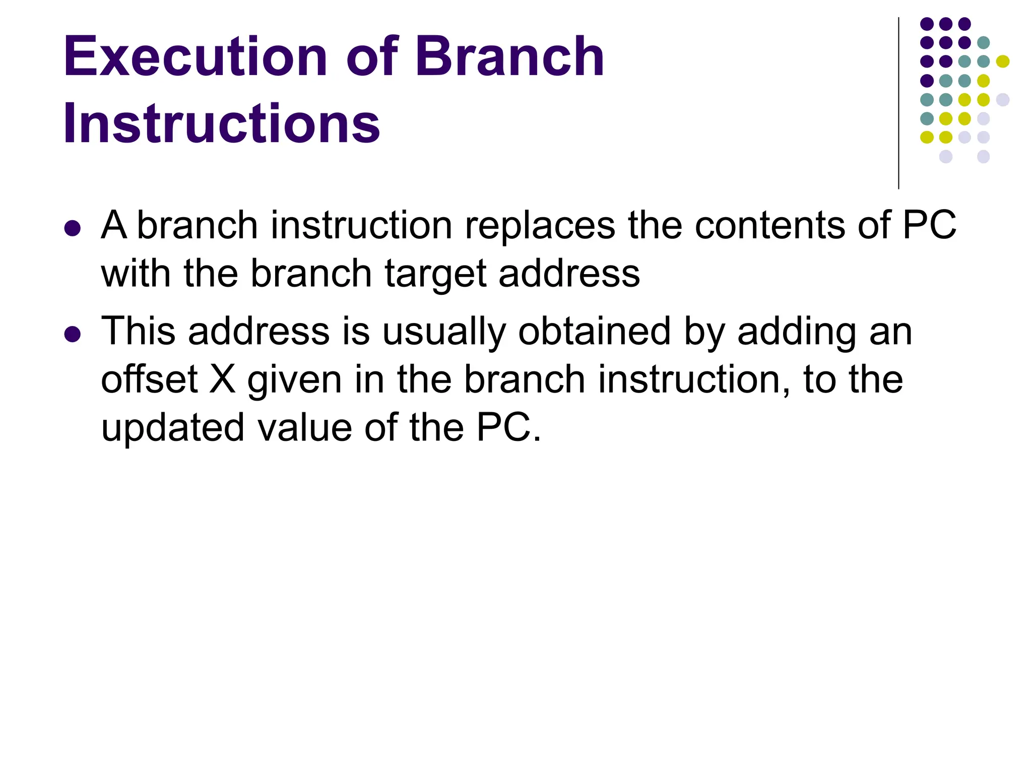 Execution of Branch
Instructions
⚫ A branch instruction replaces the contents of PC
with the branch target address
⚫ This address is usually obtained by adding an
offset X given in the branch instruction, to the
updated value of the PC.
 