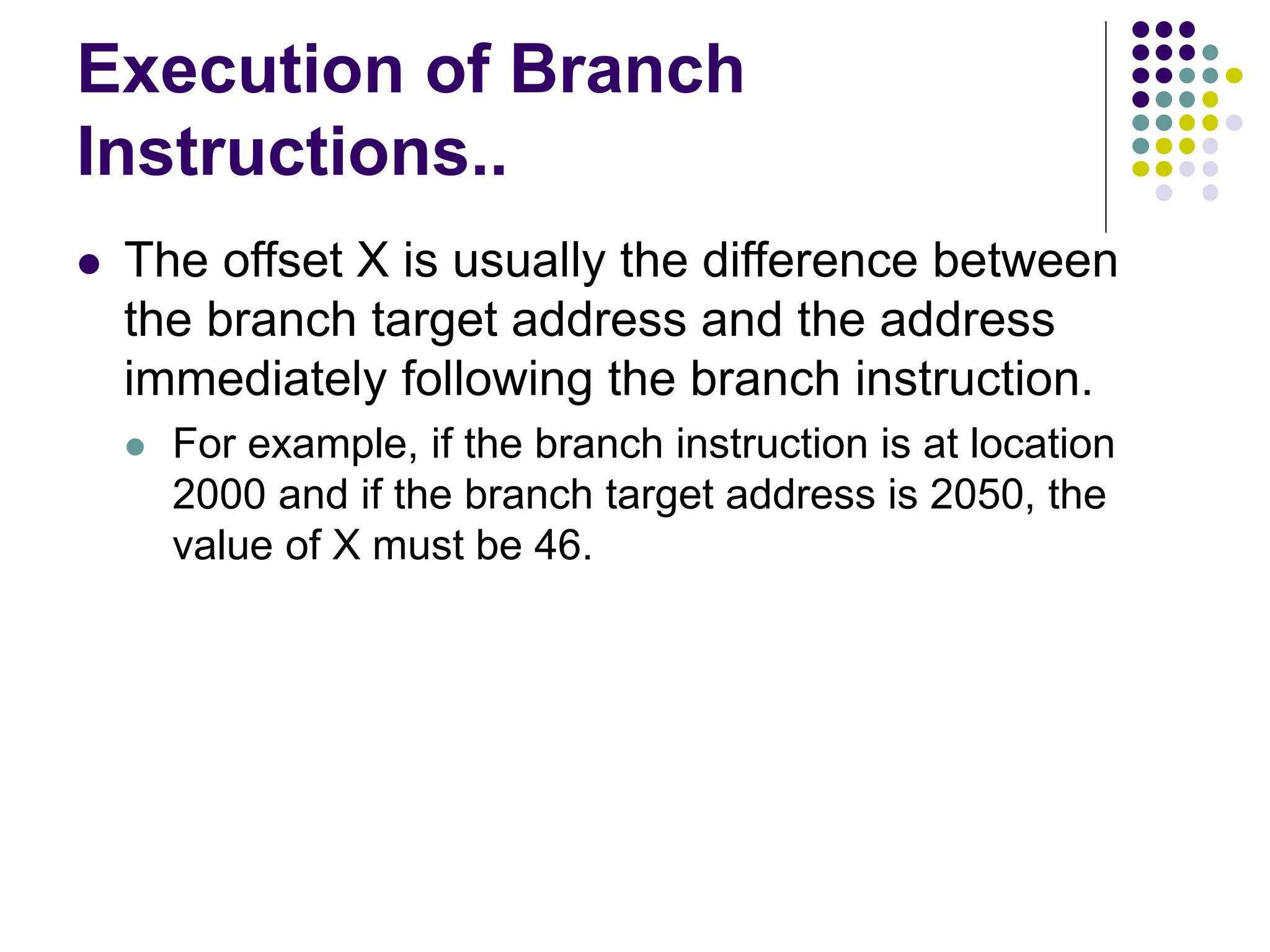 Execution of Branch
Instructions..
⚫ The offset X is usually the difference between
the branch target address and the address
immediately following the branch instruction.
⚫ For example, if the branch instruction is at location
2000 and if the branch target address is 2050, the
value of X must be 46.
 