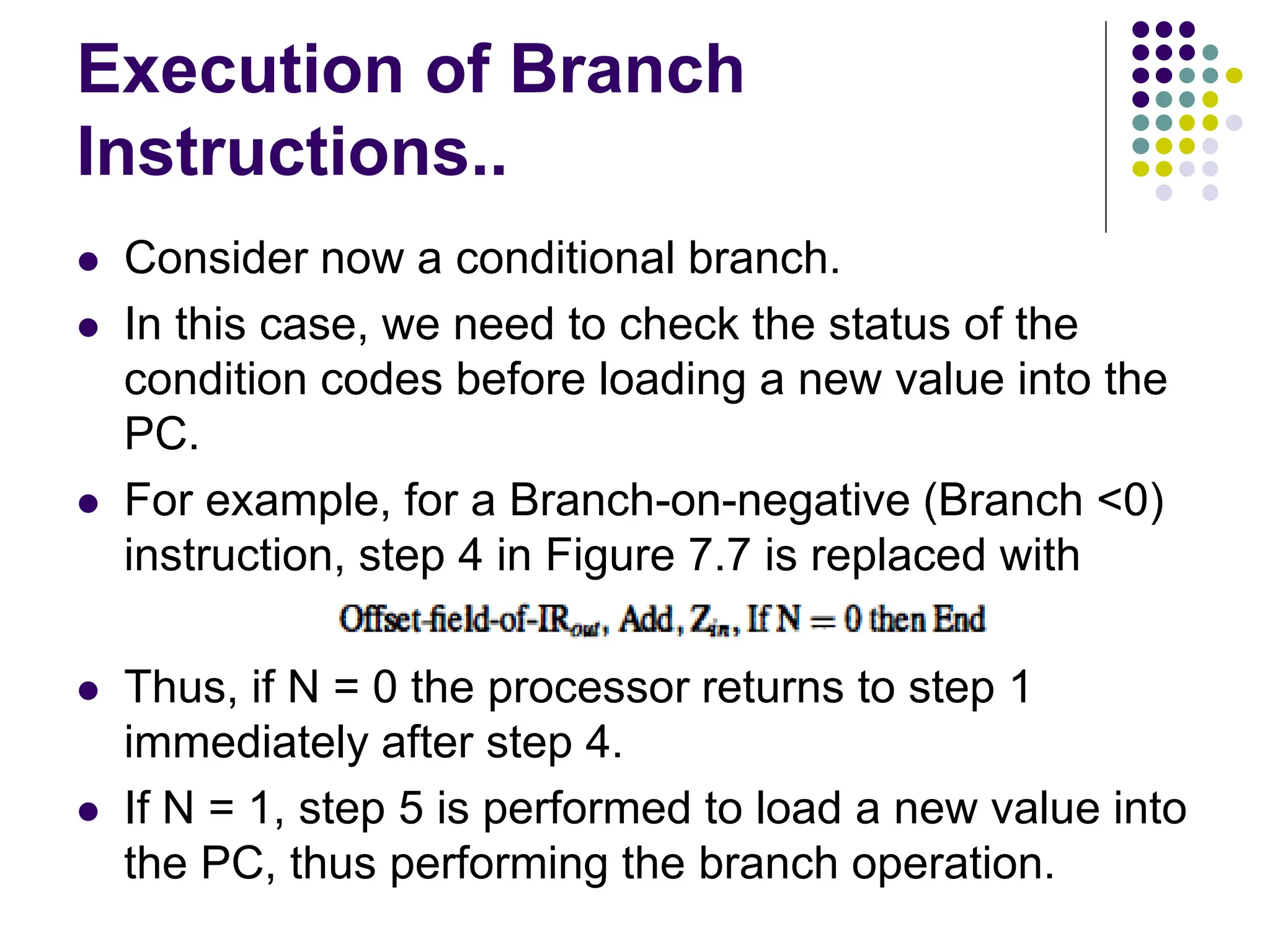 Execution of Branch
Instructions..
⚫ Consider now a conditional branch.
⚫ In this case, we need to check the status of the
condition codes before loading a new value into the
PC.
⚫ For example, for a Branch-on-negative (Branch <0)
instruction, step 4 in Figure 7.7 is replaced with
⚫ Thus, if N = 0 the processor returns to step 1
immediately after step 4.
⚫ If N = 1, step 5 is performed to load a new value into
the PC, thus performing the branch operation.
 