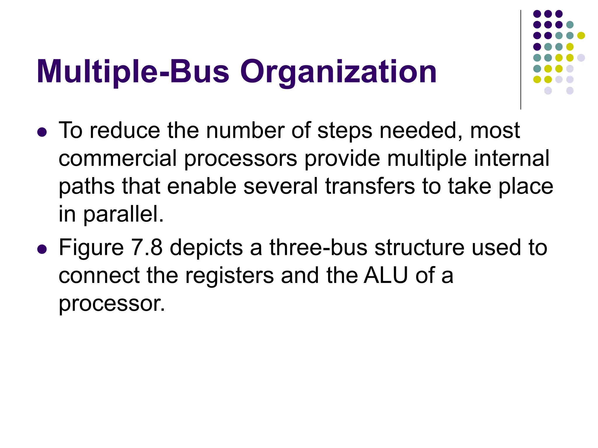 Multiple-Bus Organization
⚫ To reduce the number of steps needed, most
commercial processors provide multiple internal
paths that enable several transfers to take place
in parallel.
⚫ Figure 7.8 depicts a three-bus structure used to
connect the registers and the ALU of a
processor.
 