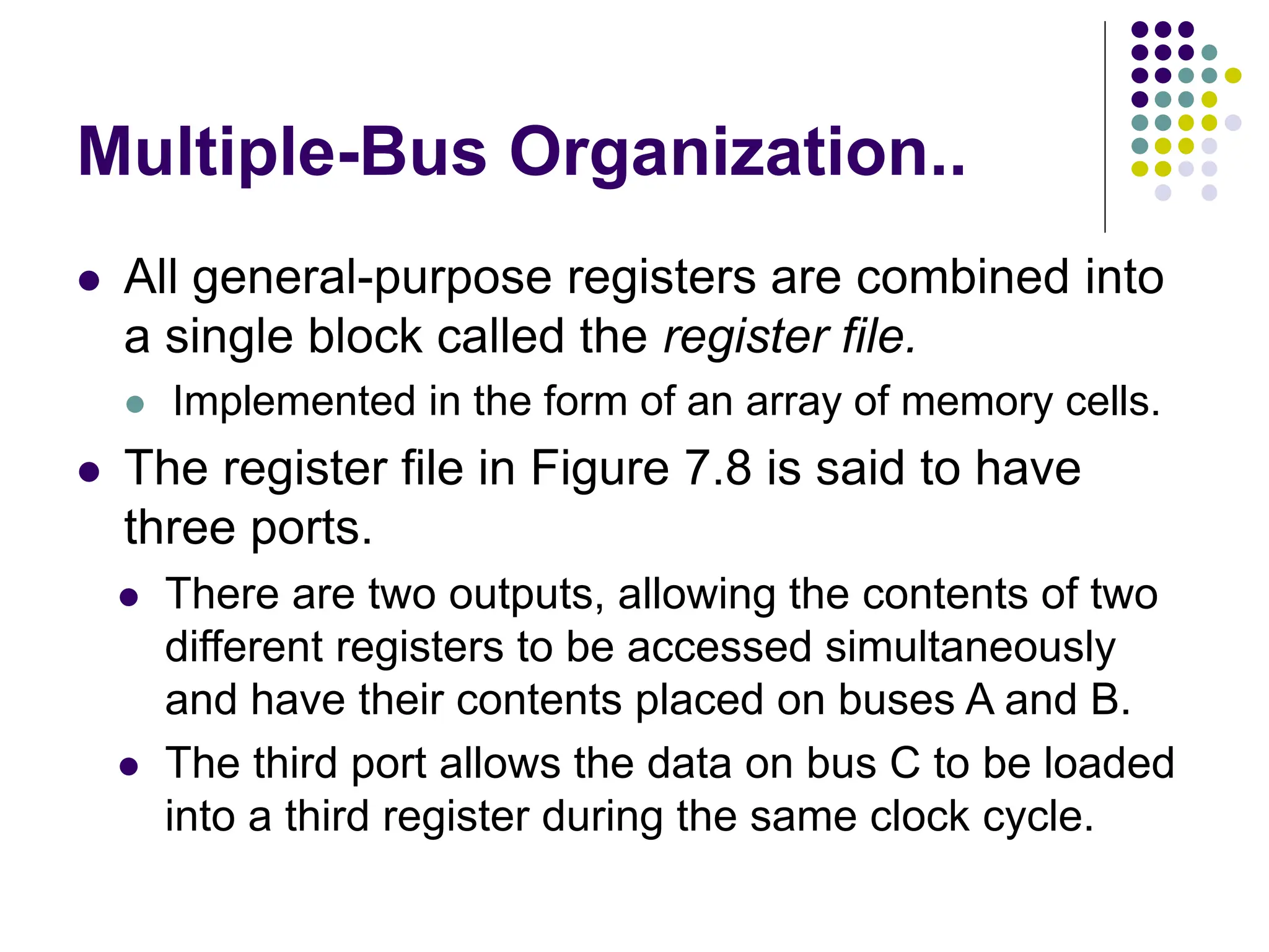 Multiple-Bus Organization..
⚫ All general-purpose registers are combined into
a single block called the register file.
⚫ Implemented in the form of an array of memory cells.
⚫ The register file in Figure 7.8 is said to have
three ports.
⚫ There are two outputs, allowing the contents of two
different registers to be accessed simultaneously
and have their contents placed on buses A and B.
⚫ The third port allows the data on bus C to be loaded
into a third register during the same clock cycle.
 