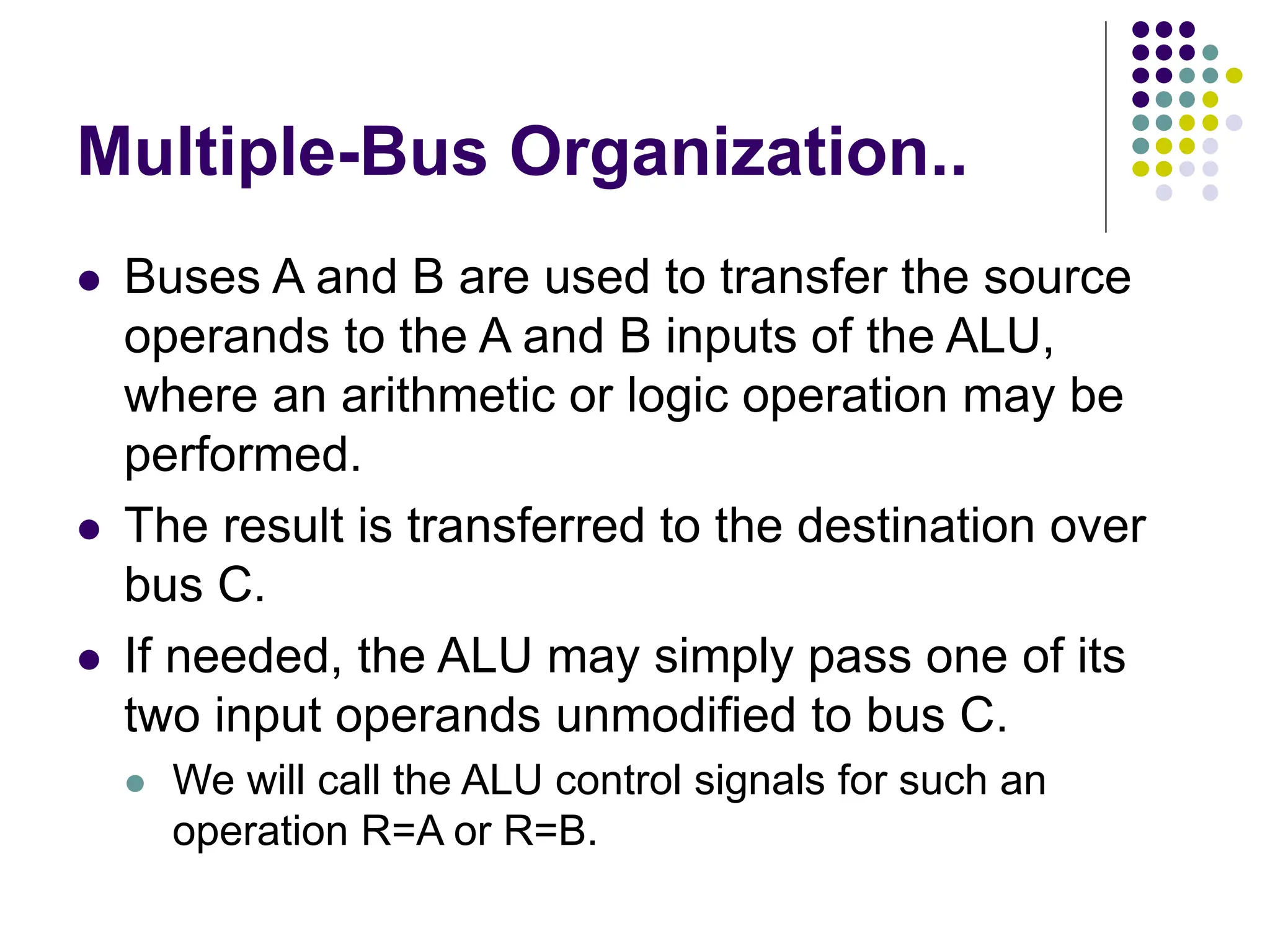 Multiple-Bus Organization..
⚫ Buses A and B are used to transfer the source
operands to the A and B inputs of the ALU,
where an arithmetic or logic operation may be
performed.
⚫ The result is transferred to the destination over
bus C.
⚫ If needed, the ALU may simply pass one of its
two input operands unmodified to bus C.
⚫ We will call the ALU control signals for such an
operation R=A or R=B.
 