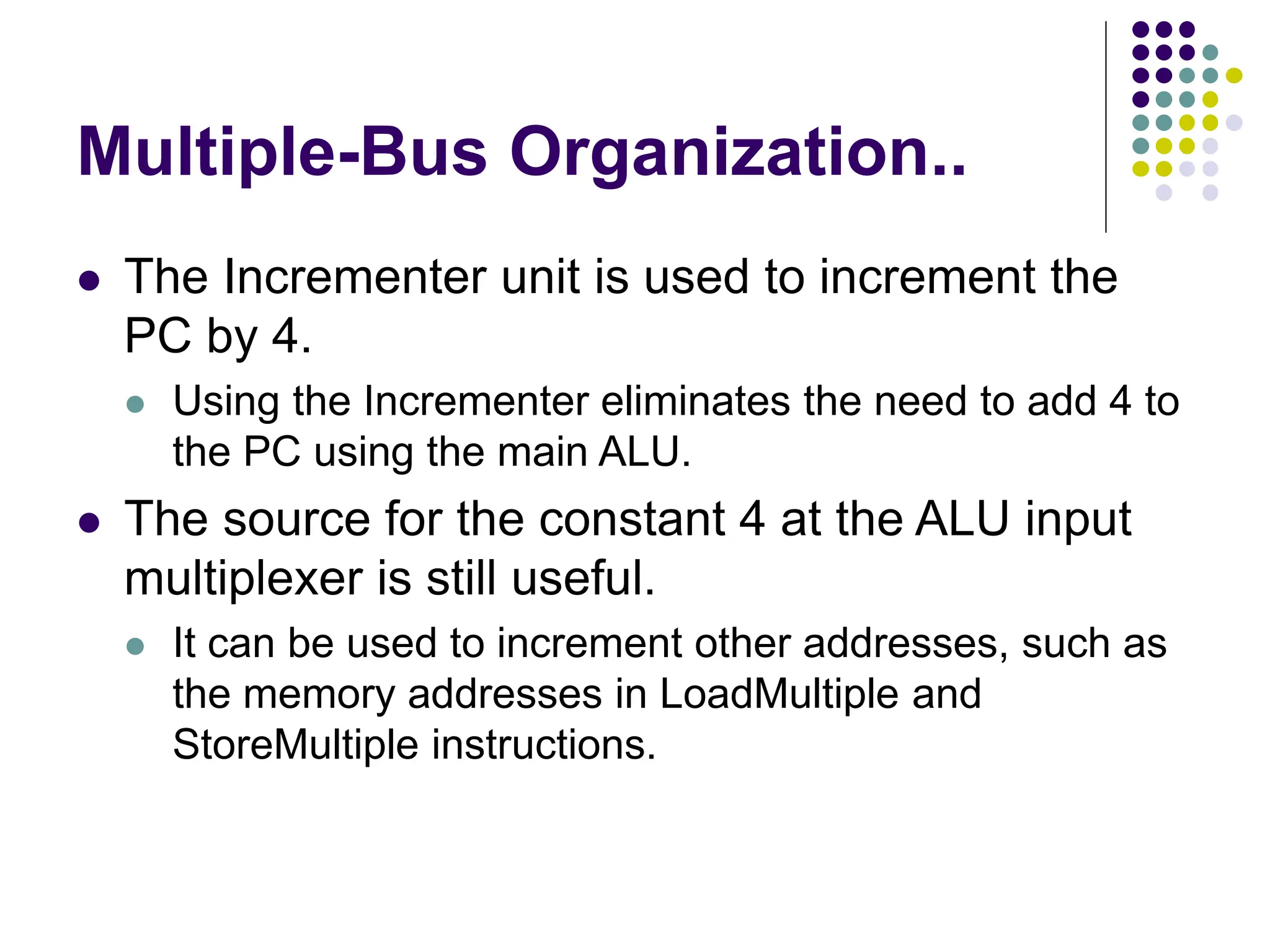 Multiple-Bus Organization..
⚫ The Incrementer unit is used to increment the
PC by 4.
⚫ Using the Incrementer eliminates the need to add 4 to
the PC using the main ALU.
⚫ The source for the constant 4 at the ALU input
multiplexer is still useful.
⚫ It can be used to increment other addresses, such as
the memory addresses in LoadMultiple and
StoreMultiple instructions.
 