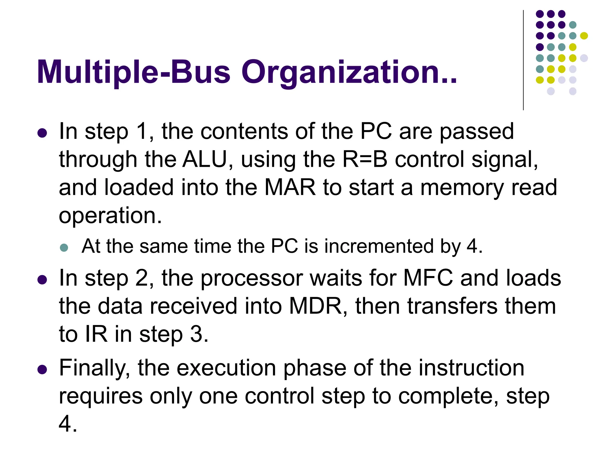 Multiple-Bus Organization..
⚫ In step 1, the contents of the PC are passed
through the ALU, using the R=B control signal,
and loaded into the MAR to start a memory read
operation.
⚫ At the same time the PC is incremented by 4.
⚫ In step 2, the processor waits for MFC and loads
the data received into MDR, then transfers them
to IR in step 3.
⚫ Finally, the execution phase of the instruction
requires only one control step to complete, step
4.
 
