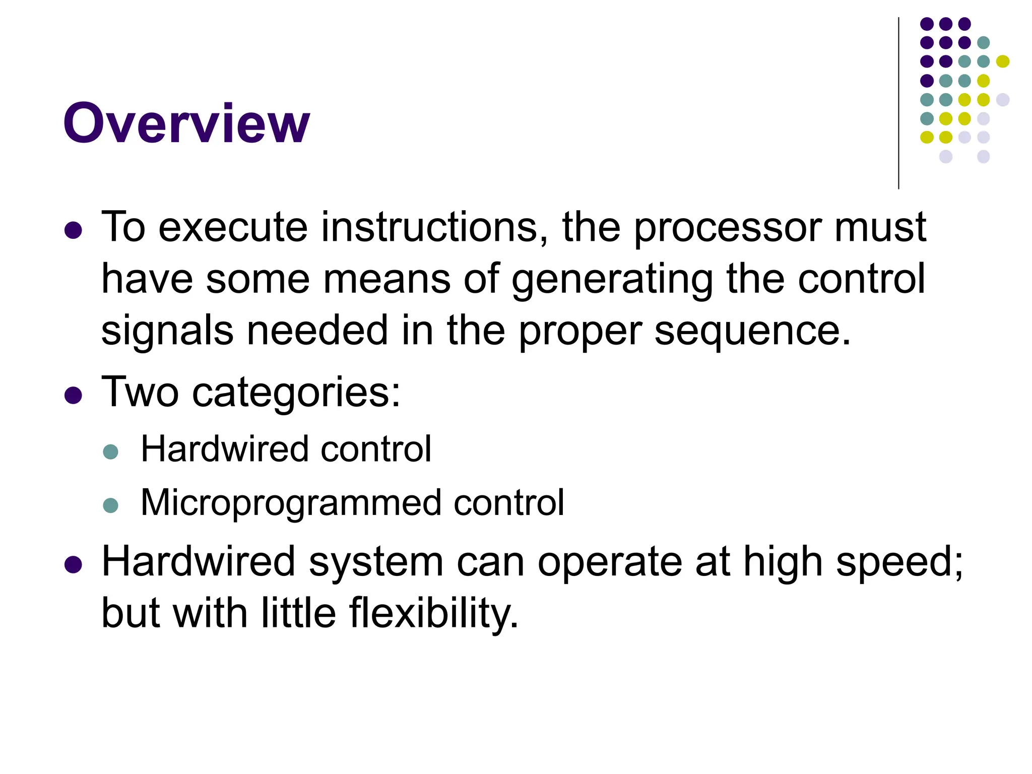 Overview
⚫ To execute instructions, the processor must
have some means of generating the control
signals needed in the proper sequence.
⚫ Two categories:
⚫ Hardwired control
⚫ Microprogrammed control
⚫ Hardwired system can operate at high speed;
but with little flexibility.
 