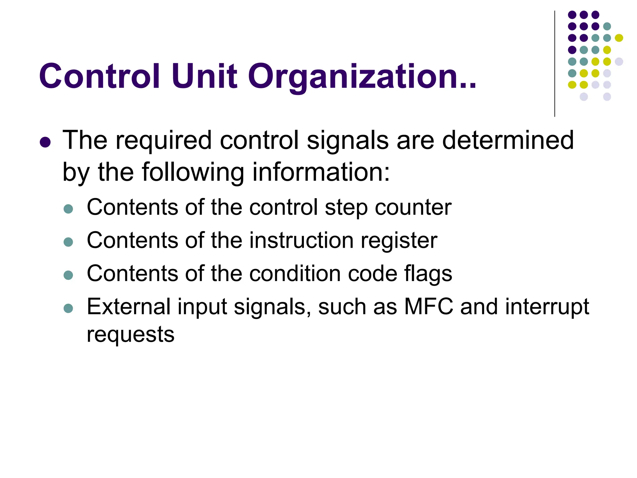 Control Unit Organization..
⚫ The required control signals are determined
by the following information:
⚫ Contents of the control step counter
⚫ Contents of the instruction register
⚫ Contents of the condition code flags
⚫ External input signals, such as MFC and interrupt
requests
 