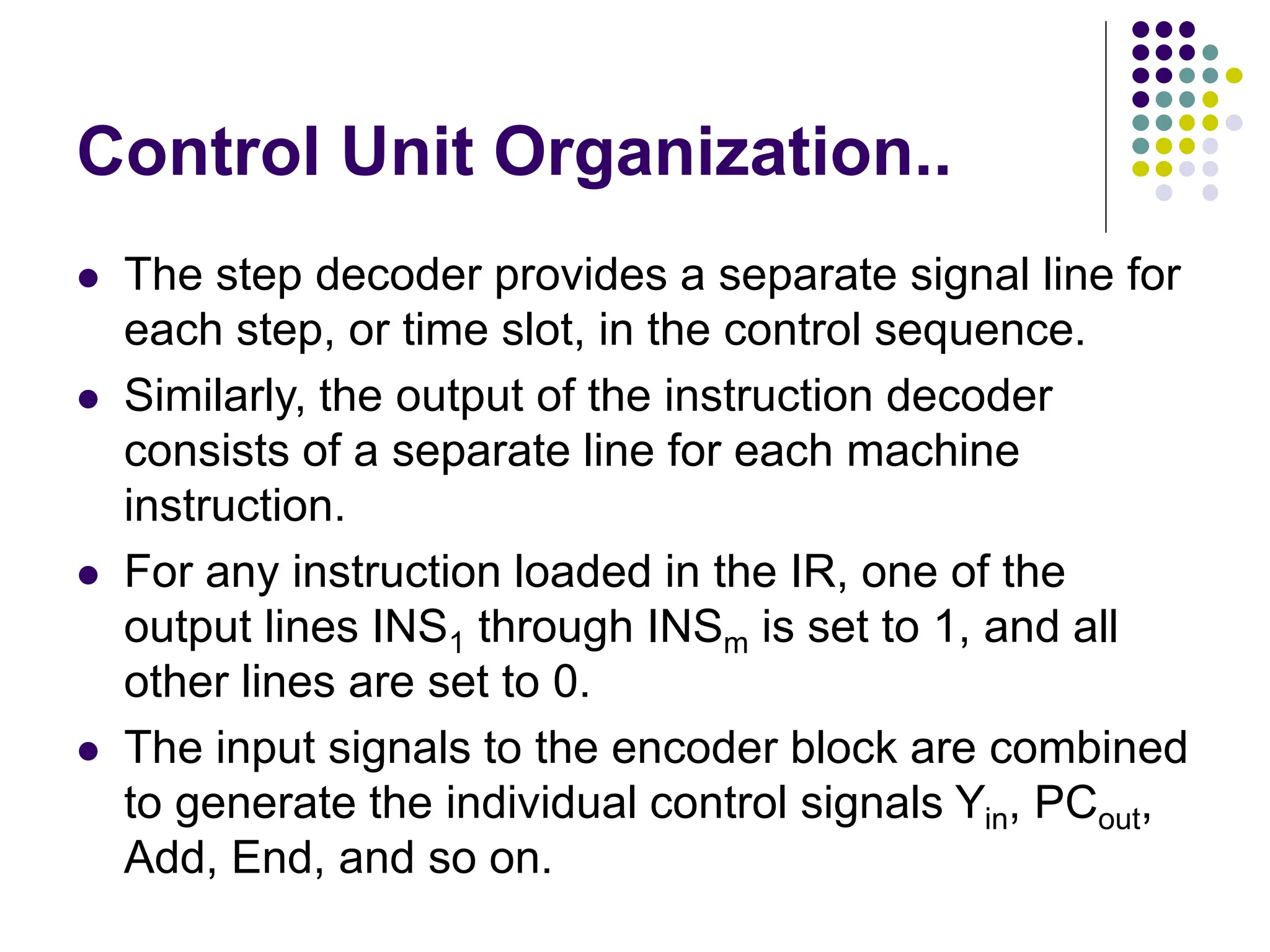 Control Unit Organization..
⚫ The step decoder provides a separate signal line for
each step, or time slot, in the control sequence.
⚫ Similarly, the output of the instruction decoder
consists of a separate line for each machine
instruction.
⚫ For any instruction loaded in the IR, one of the
output lines INS1 through INSm is set to 1, and all
other lines are set to 0.
⚫ The input signals to the encoder block are combined
to generate the individual control signals Yin, PCout,
Add, End, and so on.
 