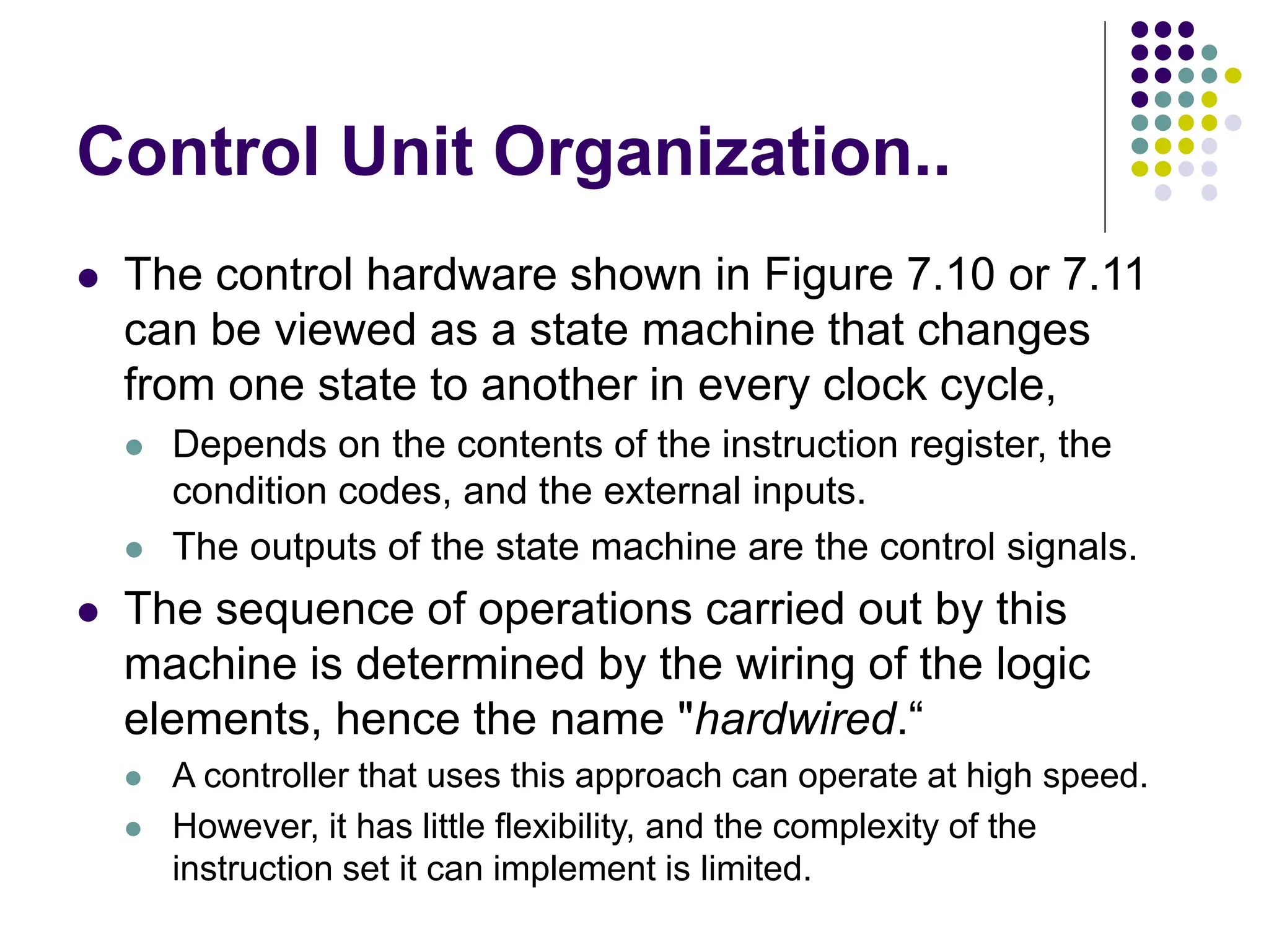 Control Unit Organization..
⚫ The control hardware shown in Figure 7.10 or 7.11
can be viewed as a state machine that changes
from one state to another in every clock cycle,
⚫ Depends on the contents of the instruction register, the
condition codes, and the external inputs.
⚫ The outputs of the state machine are the control signals.
⚫ The sequence of operations carried out by this
machine is determined by the wiring of the logic
elements, hence the name "hardwired.“
⚫ A controller that uses this approach can operate at high speed.
⚫ However, it has little flexibility, and the complexity of the
instruction set it can implement is limited.
 
