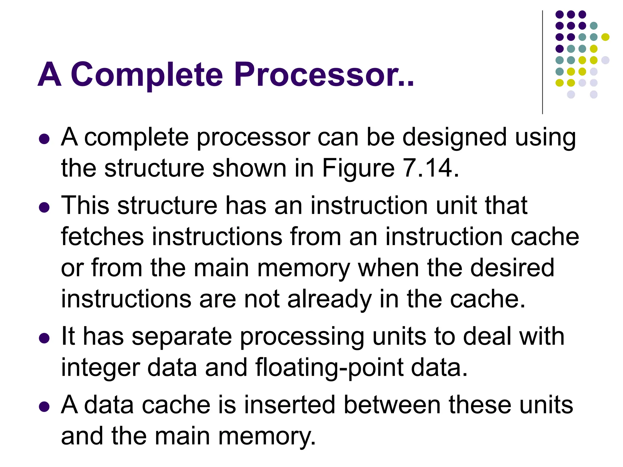 A Complete Processor..
⚫ A complete processor can be designed using
the structure shown in Figure 7.14.
⚫ This structure has an instruction unit that
fetches instructions from an instruction cache
or from the main memory when the desired
instructions are not already in the cache.
⚫ It has separate processing units to deal with
integer data and floating-point data.
⚫ A data cache is inserted between these units
and the main memory.
 