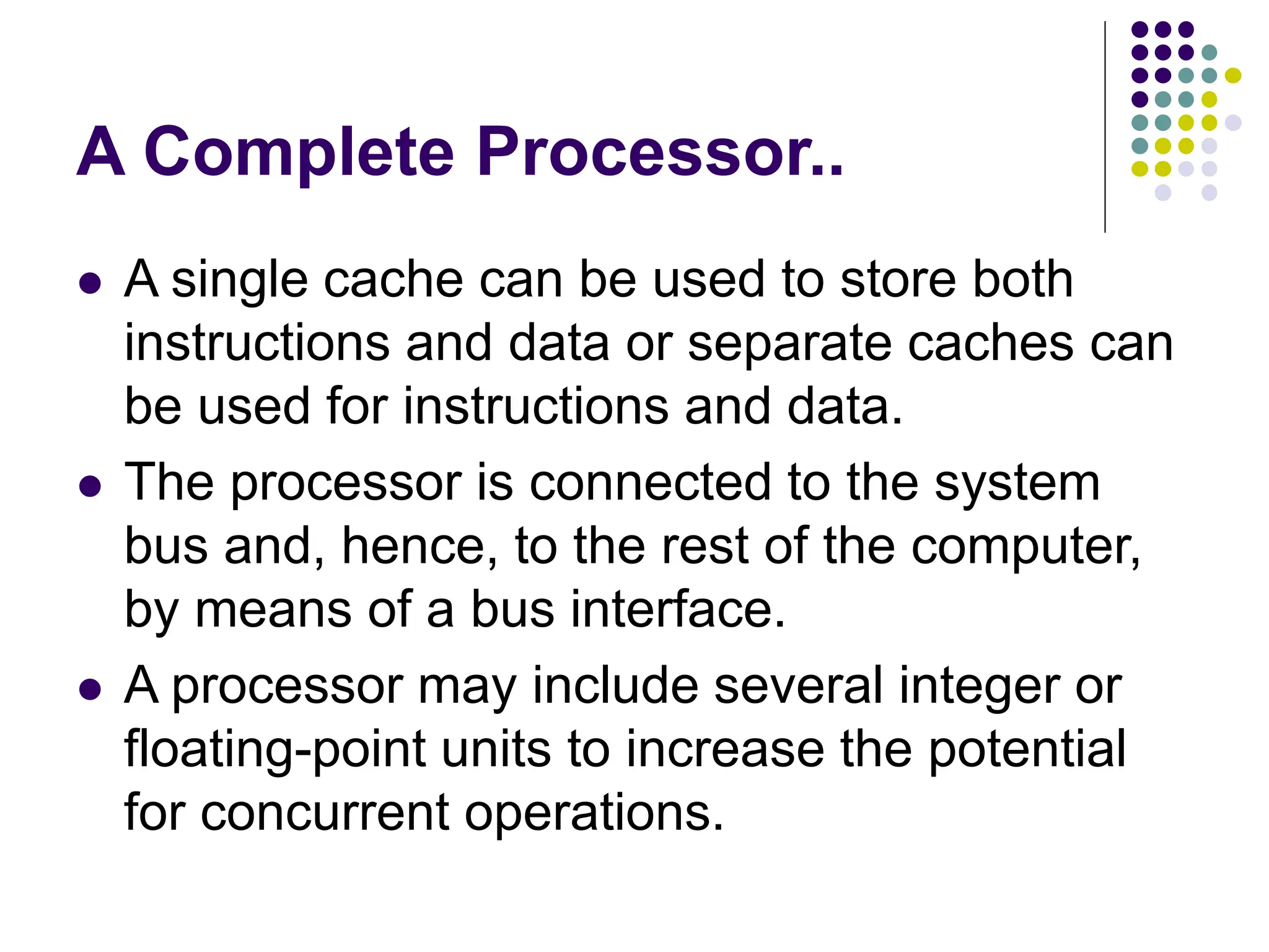 A Complete Processor..
⚫ A single cache can be used to store both
instructions and data or separate caches can
be used for instructions and data.
⚫ The processor is connected to the system
bus and, hence, to the rest of the computer,
by means of a bus interface.
⚫ A processor may include several integer or
floating-point units to increase the potential
for concurrent operations.
 