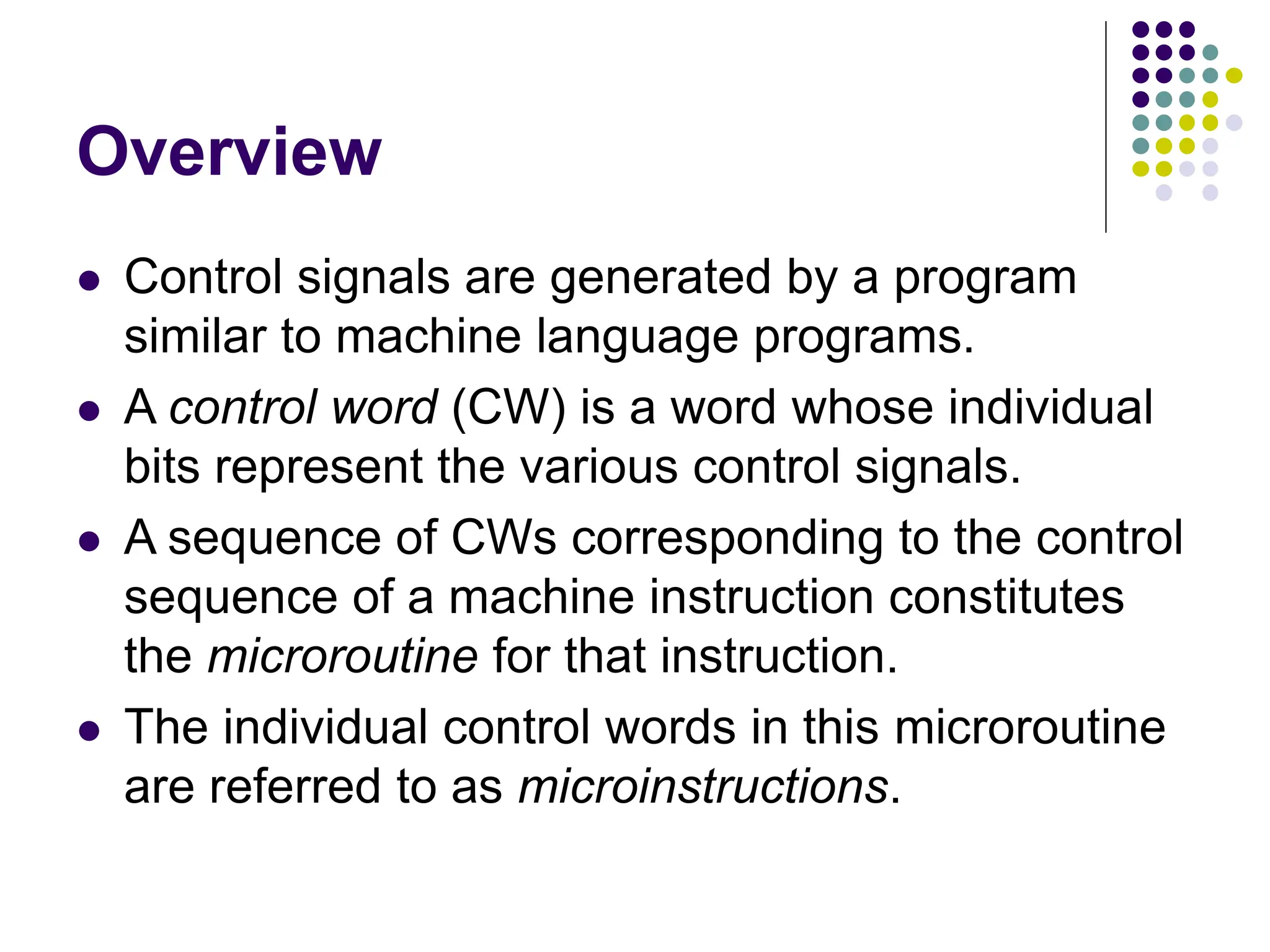 Overview
⚫ Control signals are generated by a program
similar to machine language programs.
⚫ A control word (CW) is a word whose individual
bits represent the various control signals.
⚫ A sequence of CWs corresponding to the control
sequence of a machine instruction constitutes
the microroutine for that instruction.
⚫ The individual control words in this microroutine
are referred to as microinstructions.
 