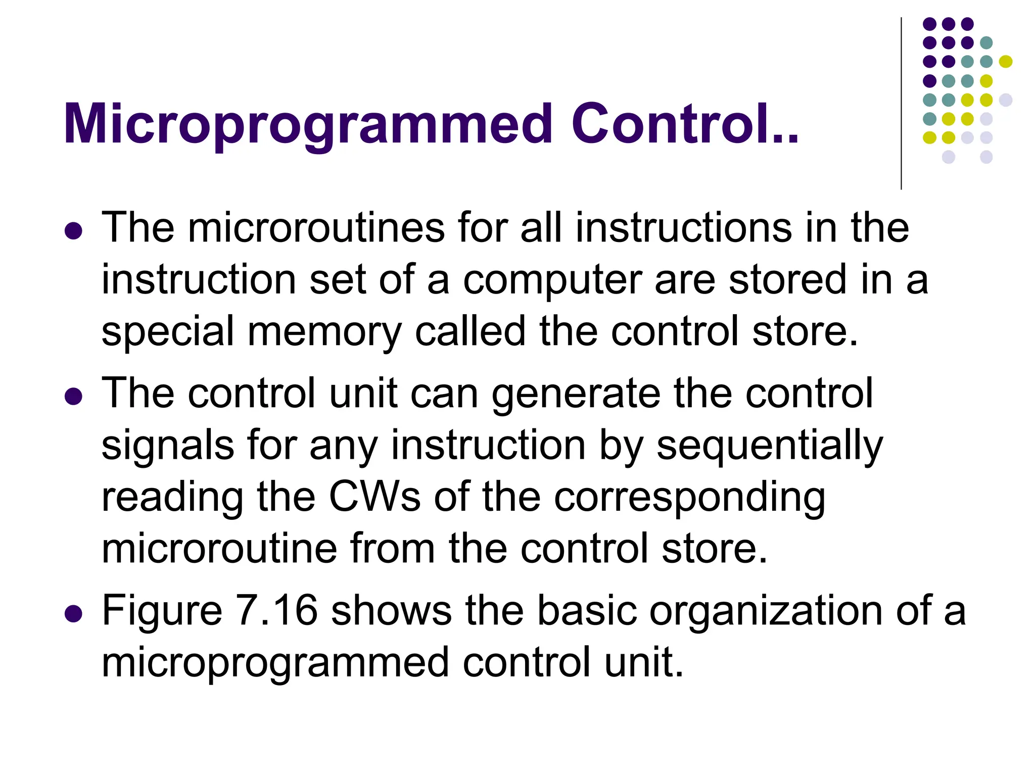 Microprogrammed Control..
⚫ The microroutines for all instructions in the
instruction set of a computer are stored in a
special memory called the control store.
⚫ The control unit can generate the control
signals for any instruction by sequentially
reading the CWs of the corresponding
microroutine from the control store.
⚫ Figure 7.16 shows the basic organization of a
microprogrammed control unit.
 
