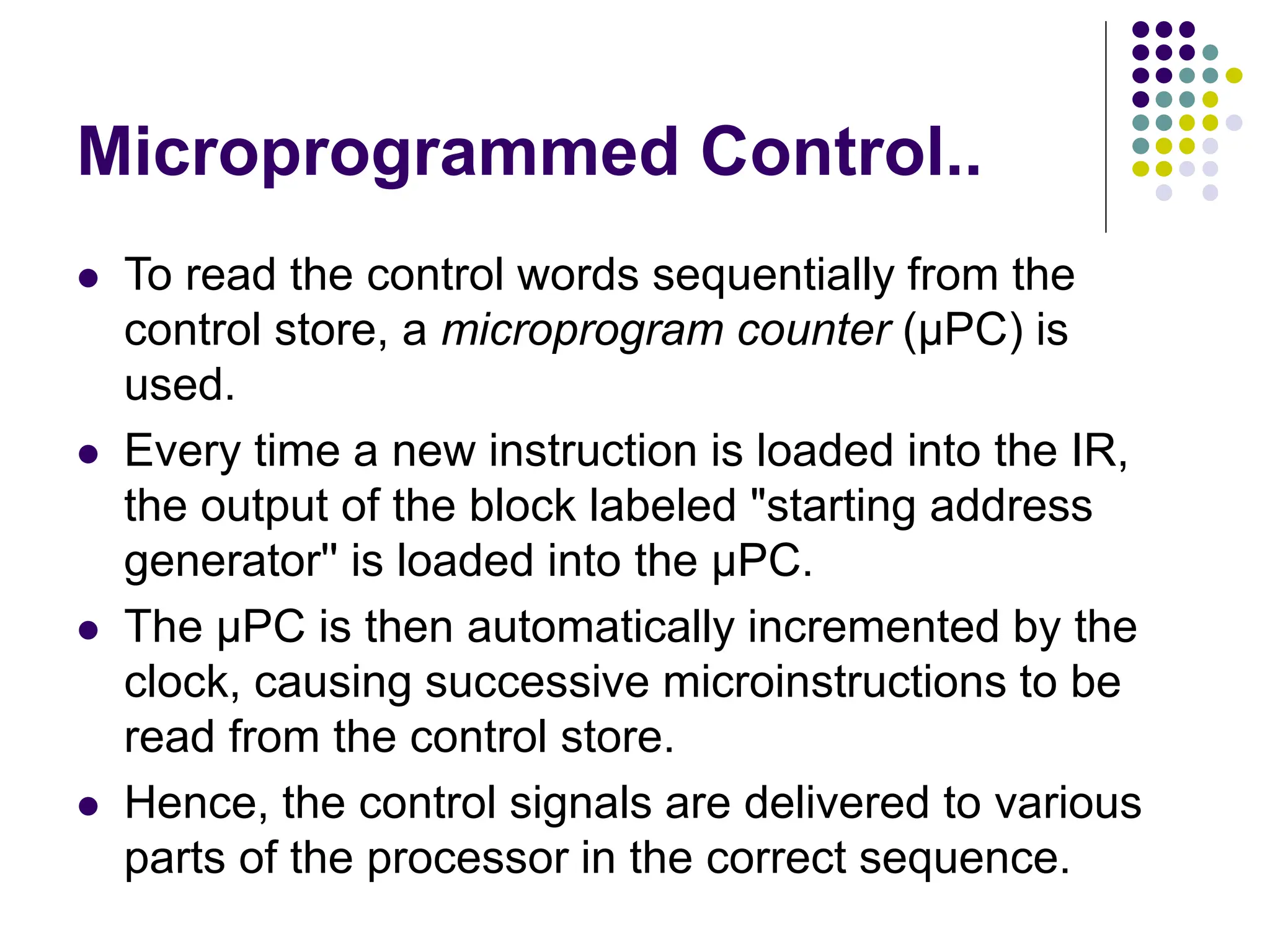 Microprogrammed Control..
⚫ To read the control words sequentially from the
control store, a microprogram counter (µPC) is
used.
⚫ Every time a new instruction is loaded into the IR,
the output of the block labeled "starting address
generator'' is loaded into the µPC.
⚫ The µPC is then automatically incremented by the
clock, causing successive microinstructions to be
read from the control store.
⚫ Hence, the control signals are delivered to various
parts of the processor in the correct sequence.
 