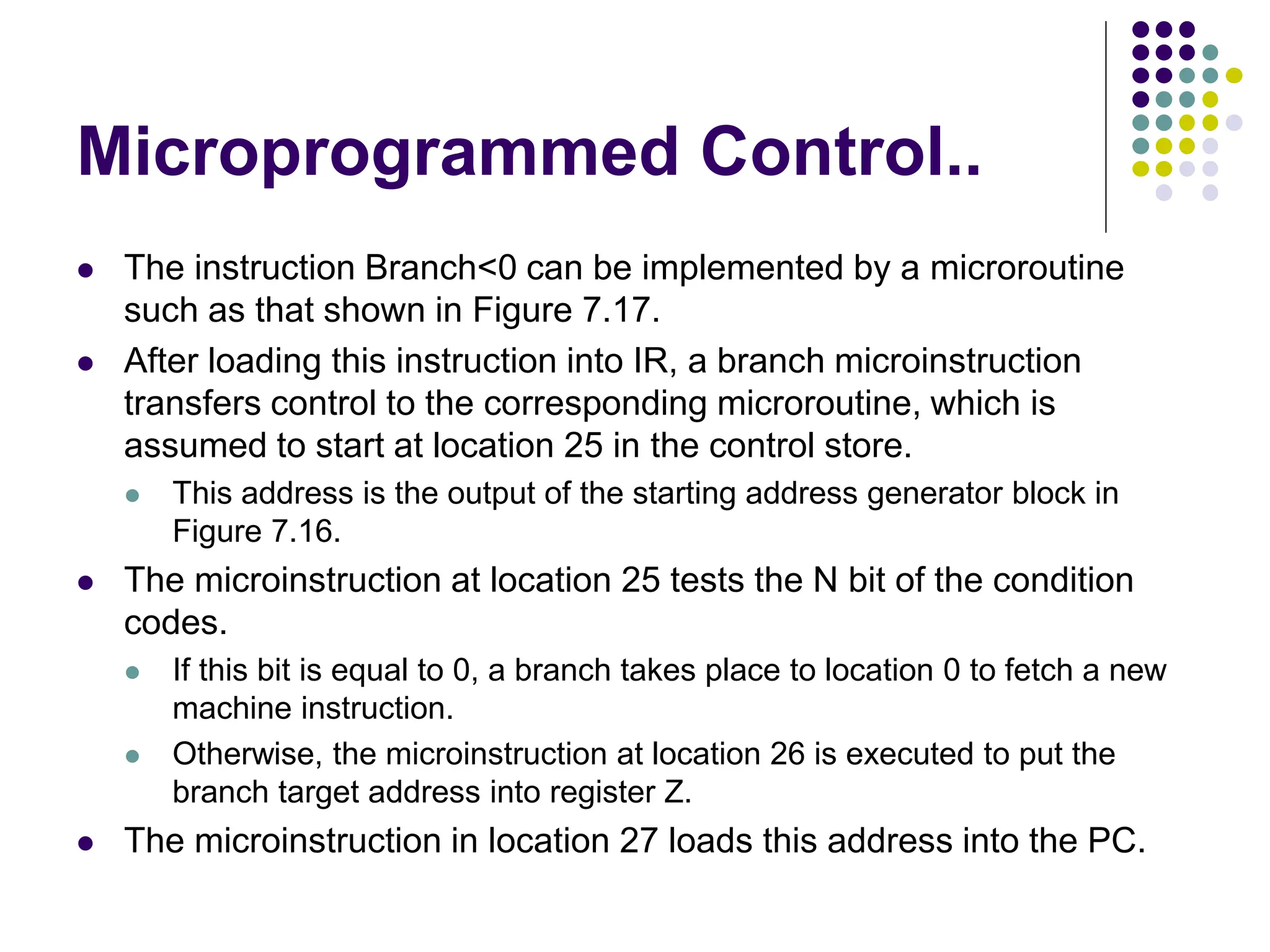 Microprogrammed Control..
⚫ The instruction Branch<0 can be implemented by a microroutine
such as that shown in Figure 7.17.
⚫ After loading this instruction into IR, a branch microinstruction
transfers control to the corresponding microroutine, which is
assumed to start at location 25 in the control store.
⚫ This address is the output of the starting address generator block in
Figure 7.16.
⚫ The microinstruction at location 25 tests the N bit of the condition
codes.
⚫ If this bit is equal to 0, a branch takes place to location 0 to fetch a new
machine instruction.
⚫ Otherwise, the microinstruction at location 26 is executed to put the
branch target address into register Z.
⚫ The microinstruction in location 27 loads this address into the PC.
 