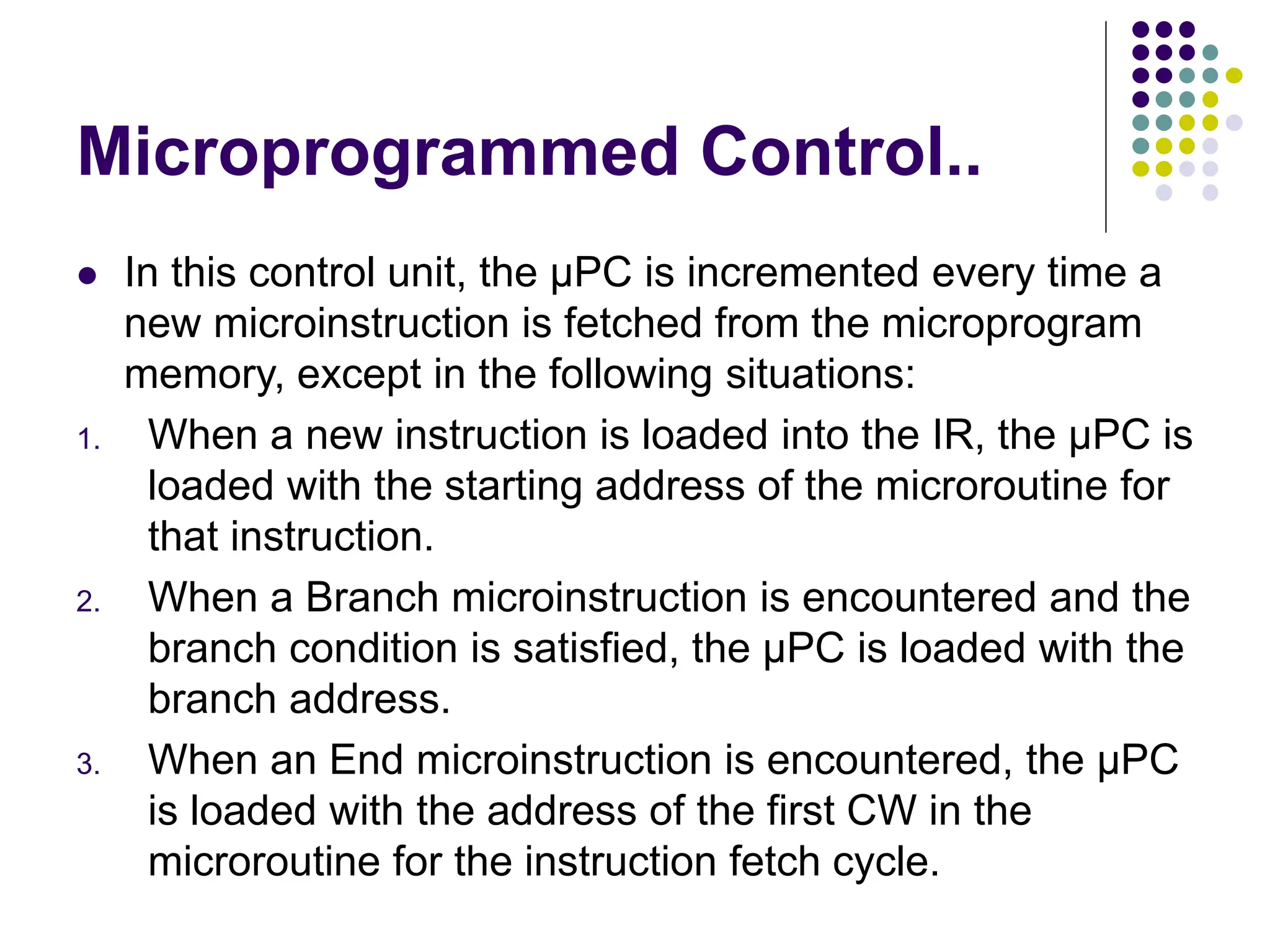 Microprogrammed Control..
⚫ In this control unit, the µPC is incremented every time a
new microinstruction is fetched from the microprogram
memory, except in the following situations:
1. When a new instruction is loaded into the IR, the µPC is
loaded with the starting address of the microroutine for
that instruction.
2. When a Branch microinstruction is encountered and the
branch condition is satisfied, the µPC is loaded with the
branch address.
3. When an End microinstruction is encountered, the µPC
is loaded with the address of the first CW in the
microroutine for the instruction fetch cycle.
 