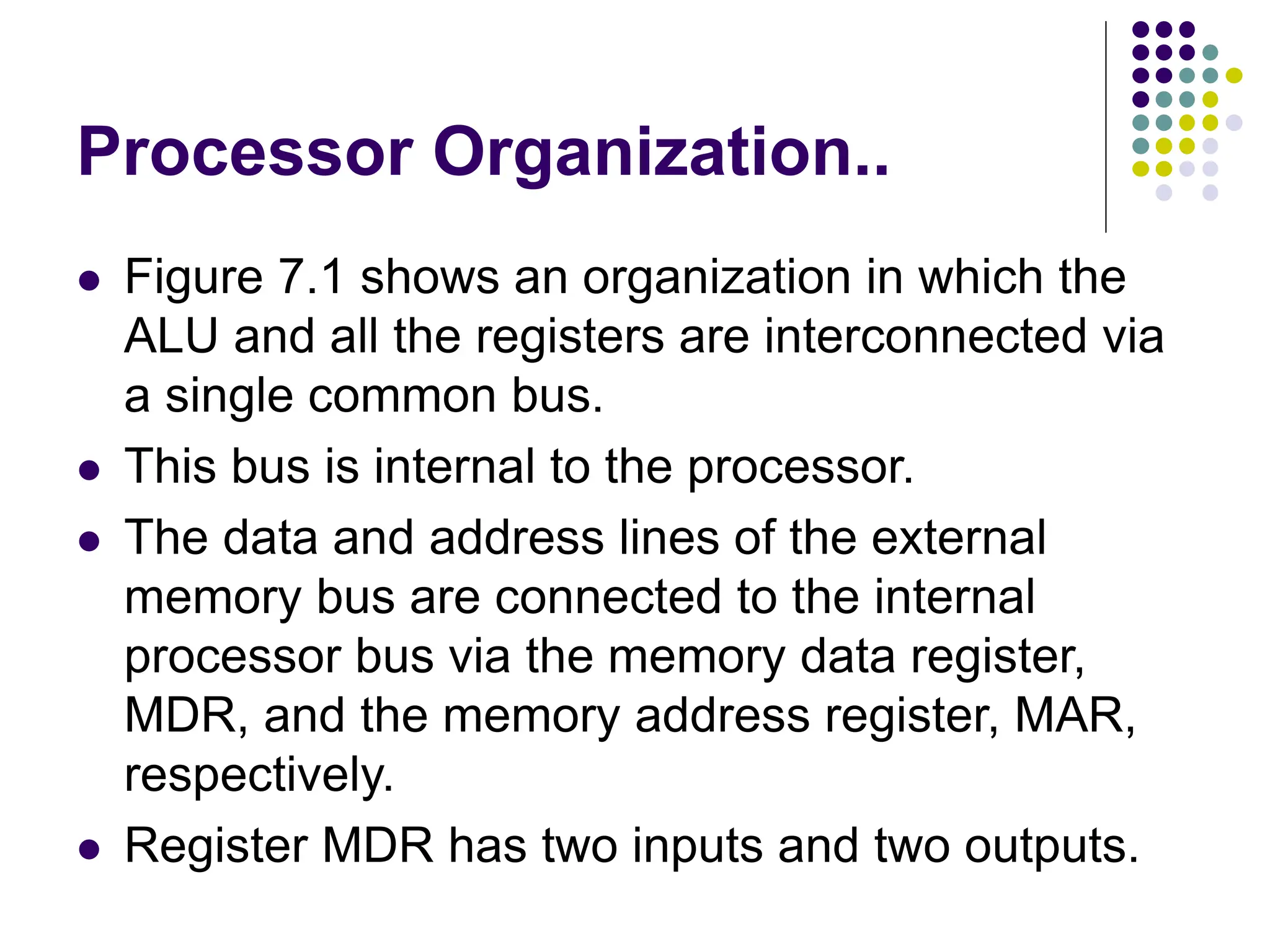 Processor Organization..
⚫ Figure 7.1 shows an organization in which the
ALU and all the registers are interconnected via
a single common bus.
⚫ This bus is internal to the processor.
⚫ The data and address lines of the external
memory bus are connected to the internal
processor bus via the memory data register,
MDR, and the memory address register, MAR,
respectively.
⚫ Register MDR has two inputs and two outputs.
 