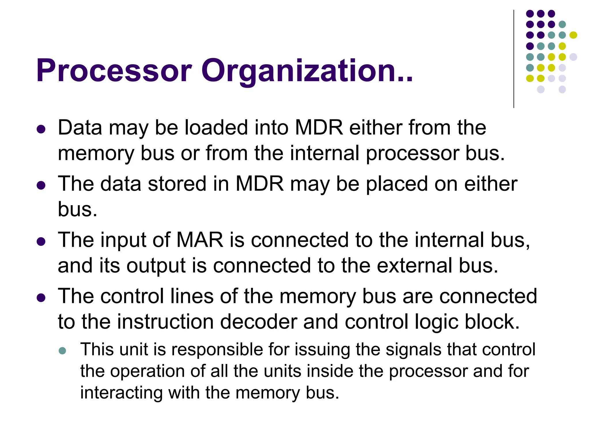 Processor Organization..
⚫ Data may be loaded into MDR either from the
memory bus or from the internal processor bus.
⚫ The data stored in MDR may be placed on either
bus.
⚫ The input of MAR is connected to the internal bus,
and its output is connected to the external bus.
⚫ The control lines of the memory bus are connected
to the instruction decoder and control logic block.
⚫ This unit is responsible for issuing the signals that control
the operation of all the units inside the processor and for
interacting with the memory bus.
 