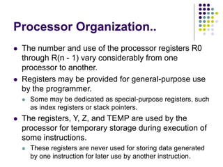 Processor Organization..
⚫ The number and use of the processor registers R0
through R(n - 1) vary considerably from one
processor to another.
⚫ Registers may be provided for general-purpose use
by the programmer.
⚫ Some may be dedicated as special-purpose registers, such
as index registers or stack pointers.
⚫ The registers, Y, Z, and TEMP are used by the
processor for temporary storage during execution of
some instructions.
⚫ These registers are never used for storing data generated
by one instruction for later use by another instruction.
 