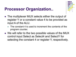 Processor Organization..
⚫ The multiplexer MUX selects either the output of
register Y or a constant value 4 to be provided as
input A of the ALU.
⚫ The constant 4 is used to increment the contents of the
program counter.
⚫ We will refer to the two possible values of the MUX
control input Select as Select4 and SelectY for
selecting the constant 4 or register Y, respectively.
 