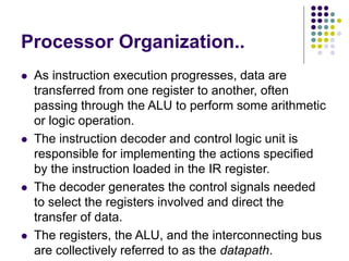 Processor Organization..
⚫ As instruction execution progresses, data are
transferred from one register to another, often
passing through the ALU to perform some arithmetic
or logic operation.
⚫ The instruction decoder and control logic unit is
responsible for implementing the actions specified
by the instruction loaded in the IR register.
⚫ The decoder generates the control signals needed
to select the registers involved and direct the
transfer of data.
⚫ The registers, the ALU, and the interconnecting bus
are collectively referred to as the datapath.
 