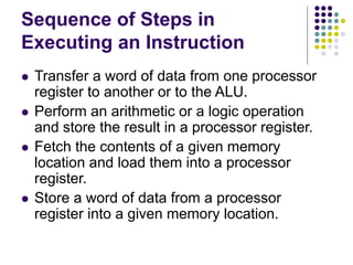 Sequence of Steps in
Executing an Instruction
⚫ Transfer a word of data from one processor
register to another or to the ALU.
⚫ Perform an arithmetic or a logic operation
and store the result in a processor register.
⚫ Fetch the contents of a given memory
location and load them into a processor
register.
⚫ Store a word of data from a processor
register into a given memory location.
 