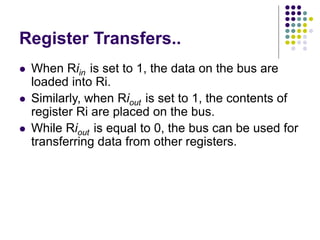 Register Transfers..
⚫ When Riin is set to 1, the data on the bus are
loaded into Ri.
⚫ Similarly, when Riout is set to 1, the contents of
register Ri are placed on the bus.
⚫ While Riout is equal to 0, the bus can be used for
transferring data from other registers.
 